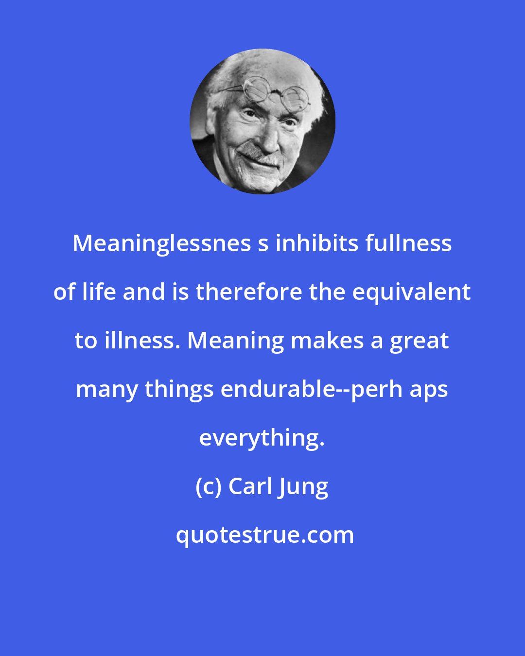 Carl Jung: Meaninglessnes s inhibits fullness of life and is therefore the equivalent to illness. Meaning makes a great many things endurable--perh aps everything.