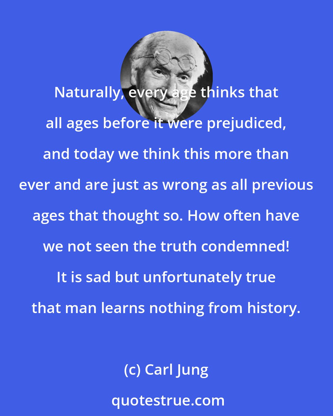 Carl Jung: Naturally, every age thinks that all ages before it were prejudiced, and today we think this more than ever and are just as wrong as all previous ages that thought so. How often have we not seen the truth condemned! It is sad but unfortunately true that man learns nothing from history.