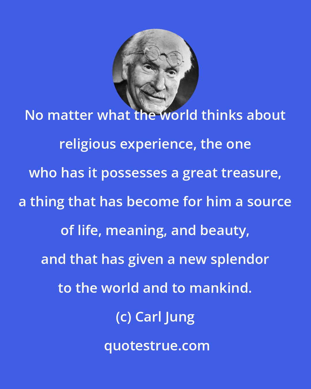 Carl Jung: No matter what the world thinks about religious experience, the one who has it possesses a great treasure, a thing that has become for him a source of life, meaning, and beauty, and that has given a new splendor to the world and to mankind.