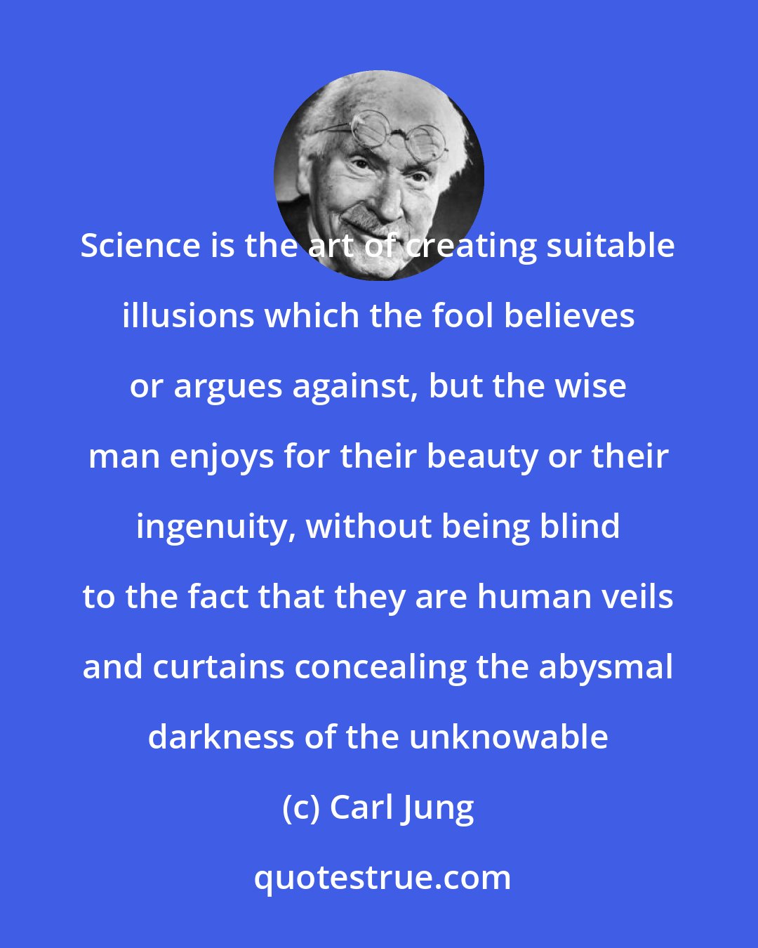 Carl Jung: Science is the art of creating suitable illusions which the fool believes or argues against, but the wise man enjoys for their beauty or their ingenuity, without being blind to the fact that they are human veils and curtains concealing the abysmal darkness of the unknowable