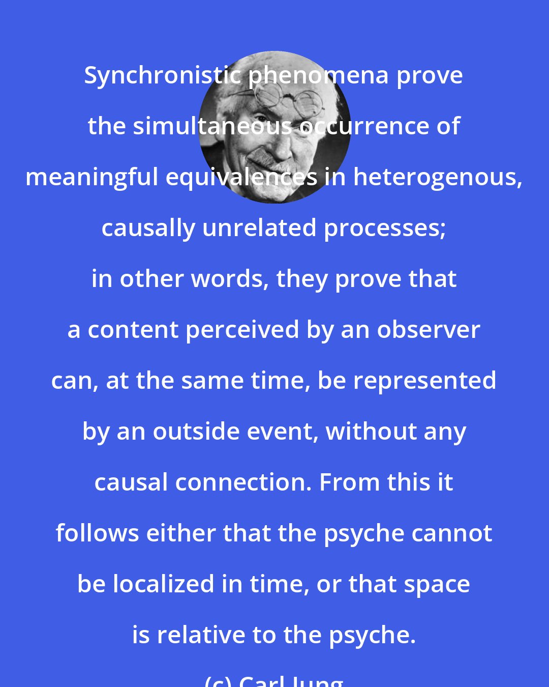 Carl Jung: Synchronistic phenomena prove the simultaneous occurrence of meaningful equivalences in heterogenous, causally unrelated processes; in other words, they prove that a content perceived by an observer can, at the same time, be represented by an outside event, without any causal connection. From this it follows either that the psyche cannot be localized in time, or that space is relative to the psyche.