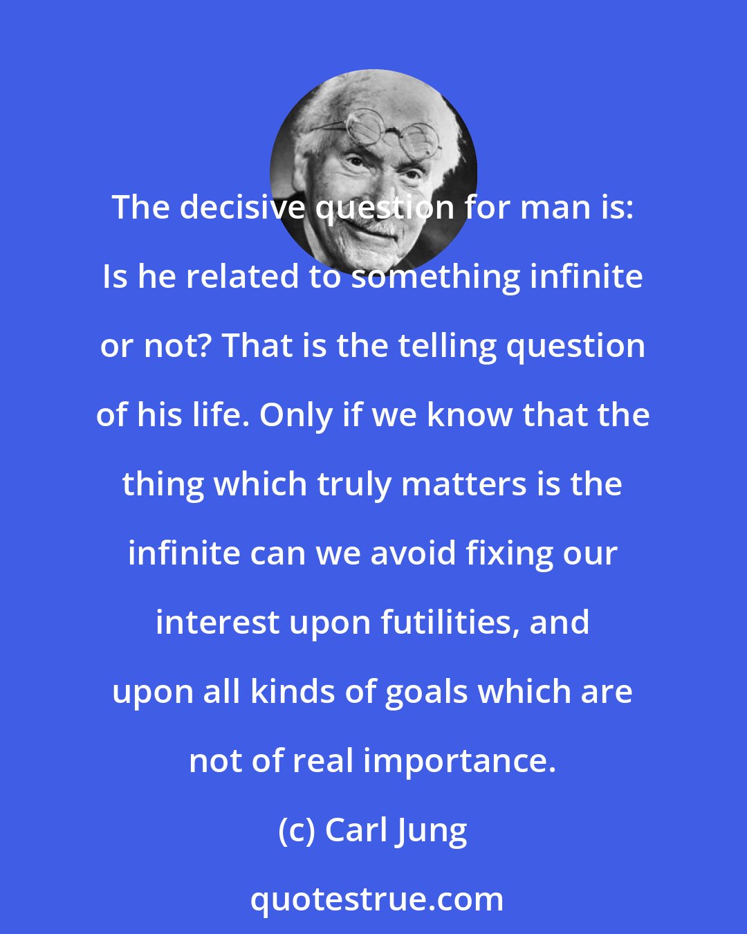 Carl Jung: The decisive question for man is: Is he related to something infinite or not? That is the telling question of his life. Only if we know that the thing which truly matters is the infinite can we avoid fixing our interest upon futilities, and upon all kinds of goals which are not of real importance.