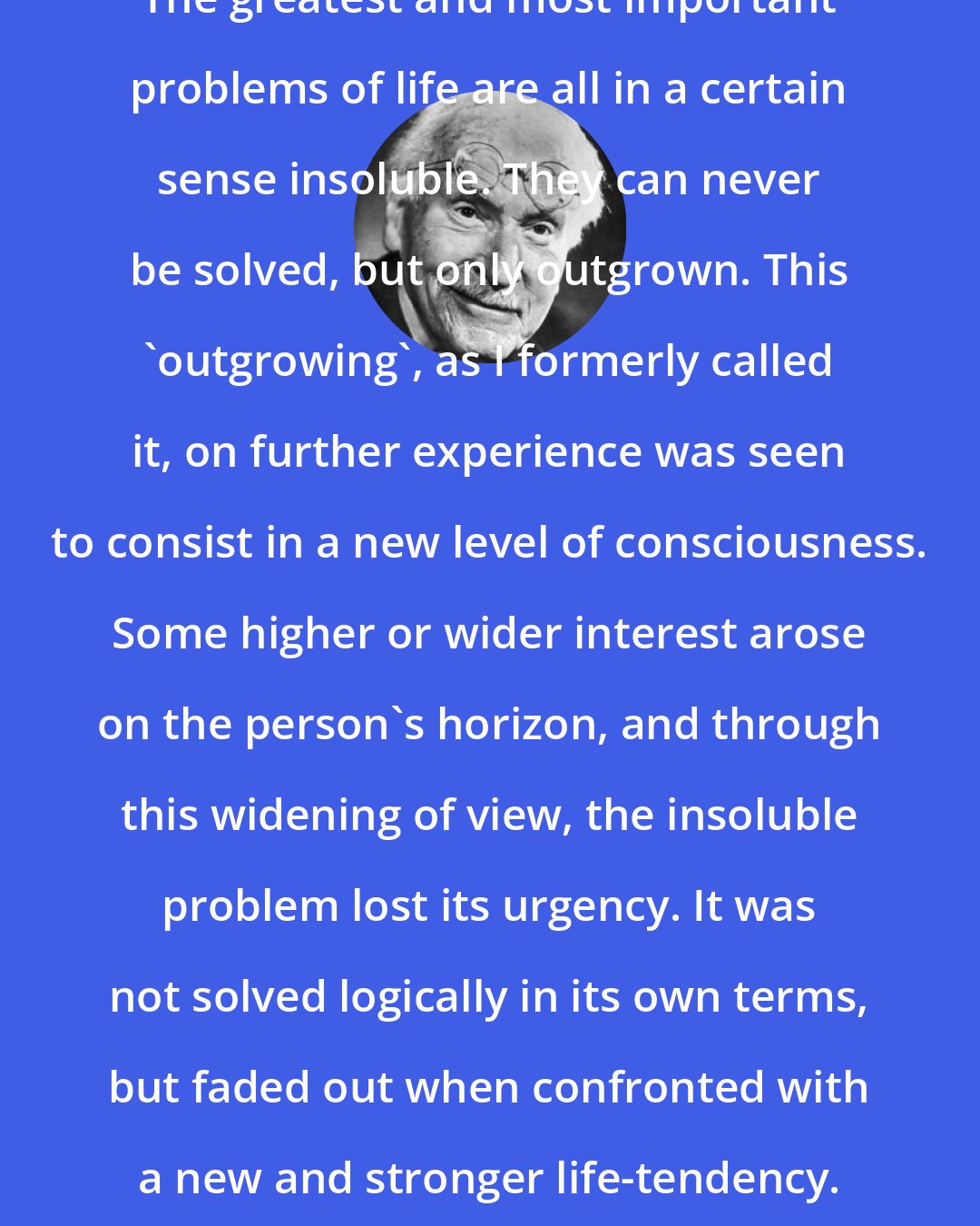 Carl Jung: The greatest and most important problems of life are all in a certain sense insoluble. They can never be solved, but only outgrown. This 'outgrowing', as I formerly called it, on further experience was seen to consist in a new level of consciousness. Some higher or wider interest arose on the person's horizon, and through this widening of view, the insoluble problem lost its urgency. It was not solved logically in its own terms, but faded out when confronted with a new and stronger life-tendency.