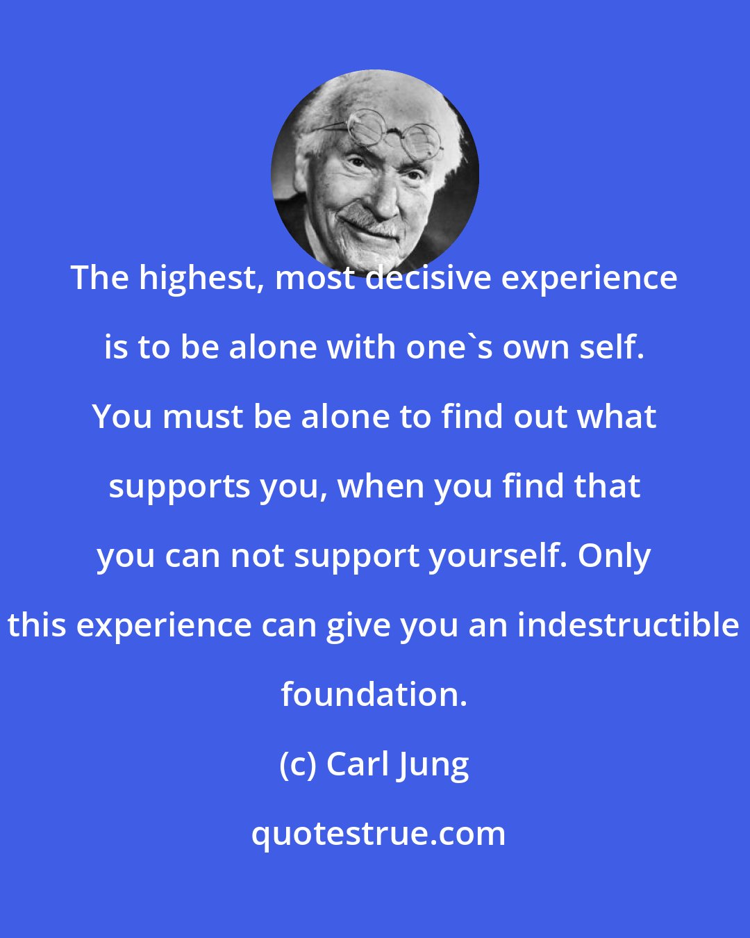 Carl Jung: The highest, most decisive experience is to be alone with one's own self. You must be alone to find out what supports you, when you find that you can not support yourself. Only this experience can give you an indestructible foundation.