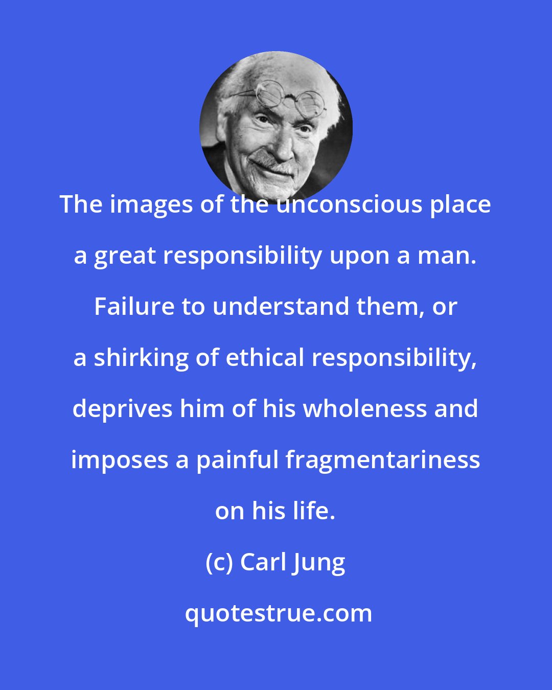 Carl Jung: The images of the unconscious place a great responsibility upon a man. Failure to understand them, or a shirking of ethical responsibility, deprives him of his wholeness and imposes a painful fragmentariness on his life.