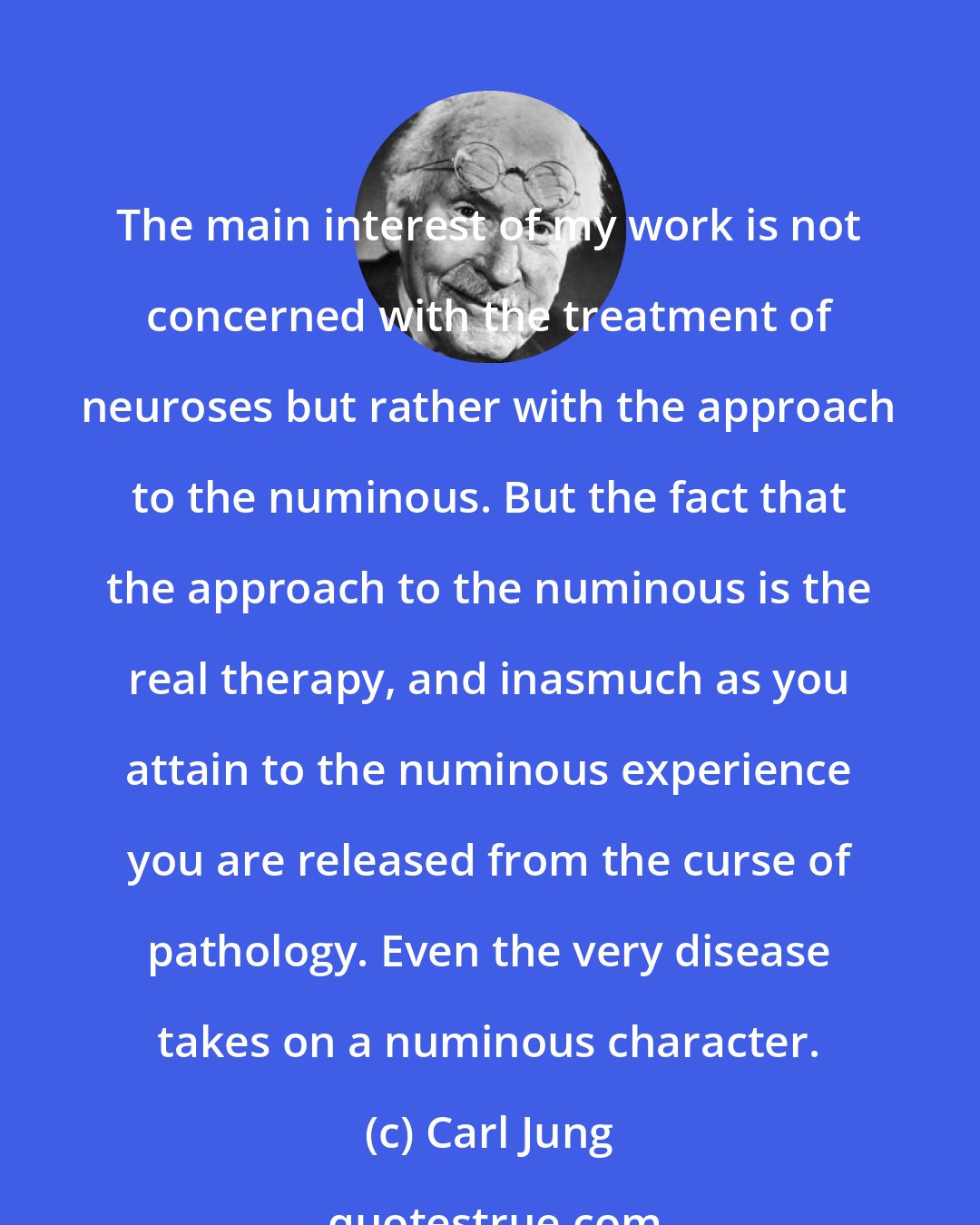 Carl Jung: The main interest of my work is not concerned with the treatment of neuroses but rather with the approach to the numinous. But the fact that the approach to the numinous is the real therapy, and inasmuch as you attain to the numinous experience you are released from the curse of pathology. Even the very disease takes on a numinous character.