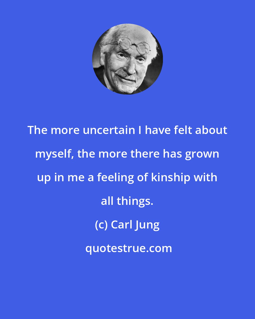 Carl Jung: The more uncertain I have felt about myself, the more there has grown up in me a feeling of kinship with all things.