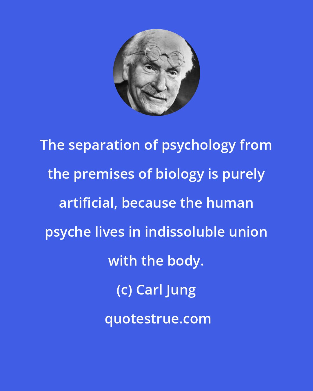 Carl Jung: The separation of psychology from the premises of biology is purely artificial, because the human psyche lives in indissoluble union with the body.