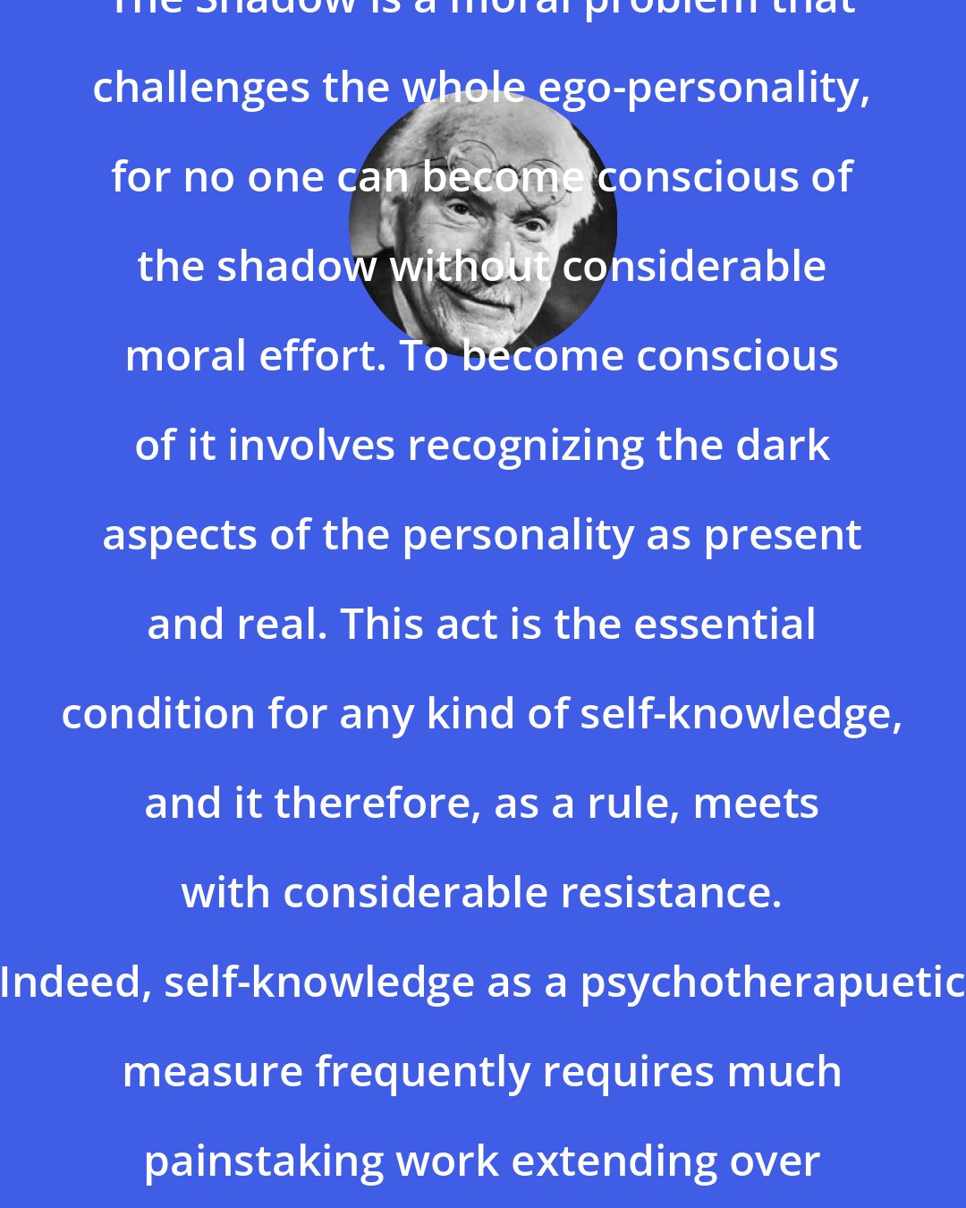 Carl Jung: The Shadow is a moral problem that challenges the whole ego-personality, for no one can become conscious of the shadow without considerable moral effort. To become conscious of it involves recognizing the dark aspects of the personality as present and real. This act is the essential condition for any kind of self-knowledge, and it therefore, as a rule, meets with considerable resistance. Indeed, self-knowledge as a psychotherapuetic measure frequently requires much painstaking work extending over a long period of time.