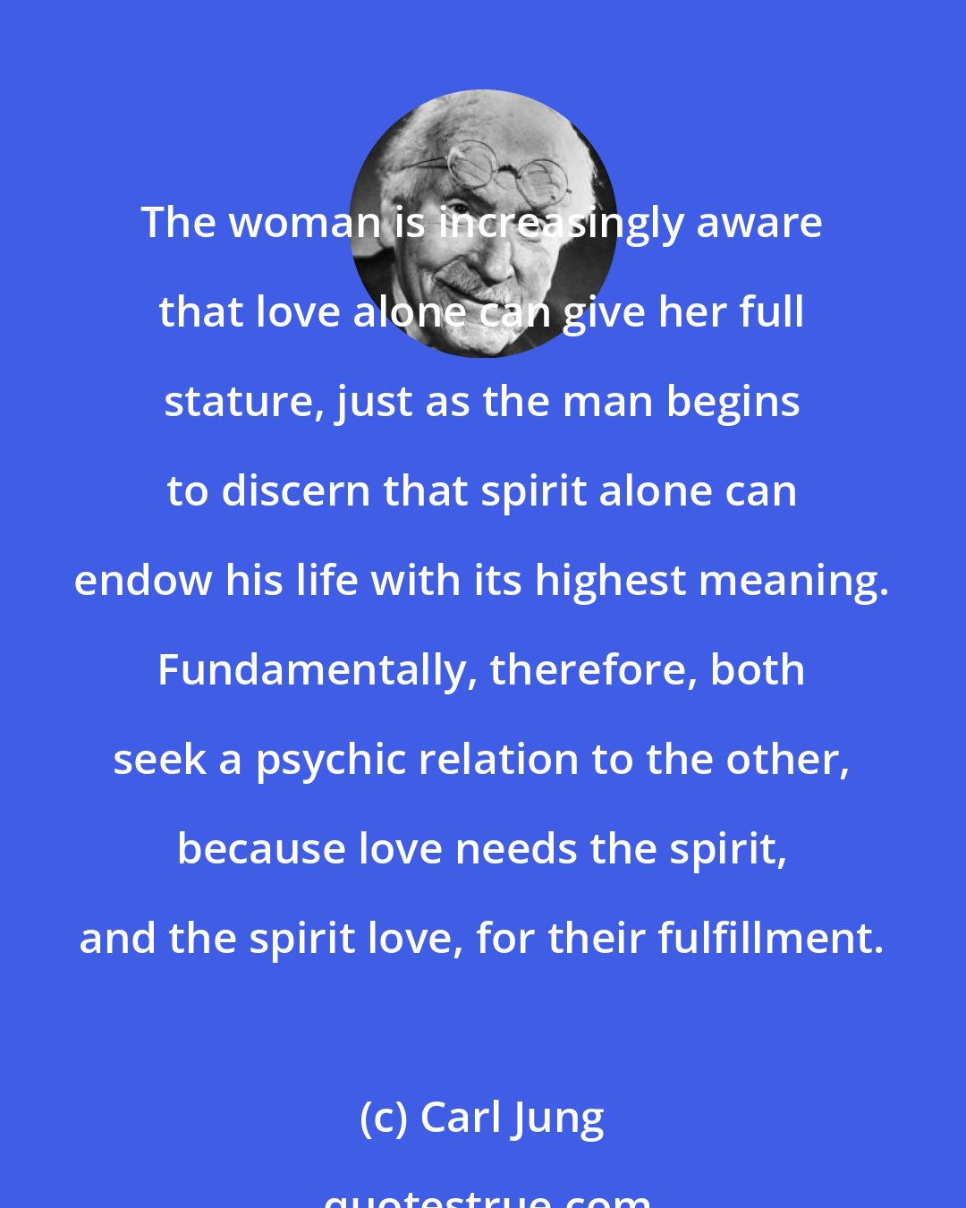 Carl Jung: The woman is increasingly aware that love alone can give her full stature, just as the man begins to discern that spirit alone can endow his life with its highest meaning. Fundamentally, therefore, both seek a psychic relation to the other, because love needs the spirit, and the spirit love, for their fulfillment.