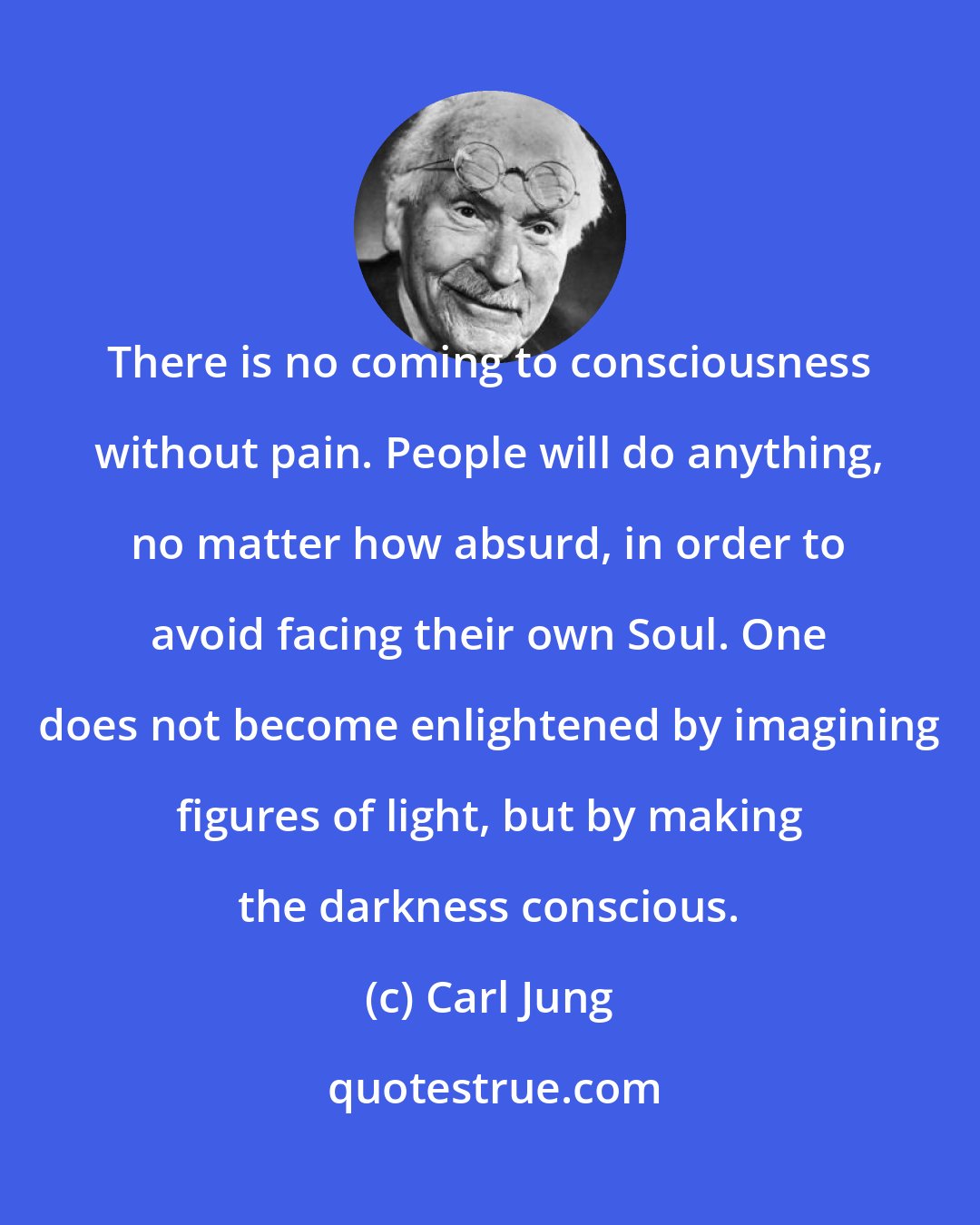 Carl Jung: There is no coming to consciousness without pain. People will do anything, no matter how absurd, in order to avoid facing their own Soul. One does not become enlightened by imagining figures of light, but by making the darkness conscious.