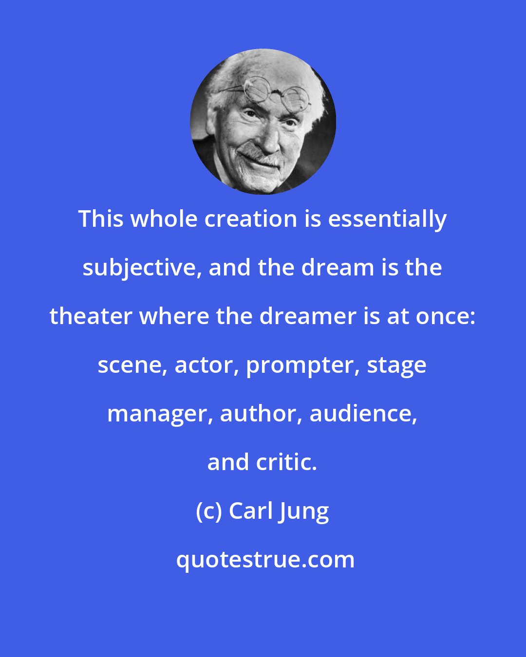 Carl Jung: This whole creation is essentially subjective, and the dream is the theater where the dreamer is at once: scene, actor, prompter, stage manager, author, audience, and critic.