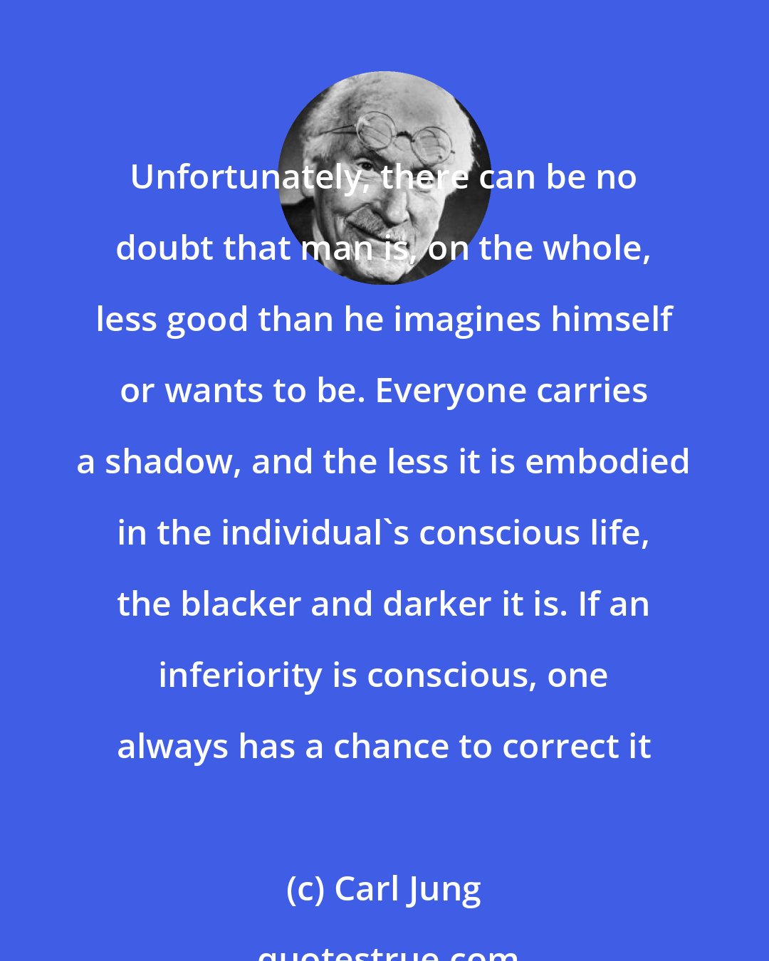 Carl Jung: Unfortunately, there can be no doubt that man is, on the whole, less good than he imagines himself or wants to be. Everyone carries a shadow, and the less it is embodied in the individual's conscious life, the blacker and darker it is. If an inferiority is conscious, one always has a chance to correct it