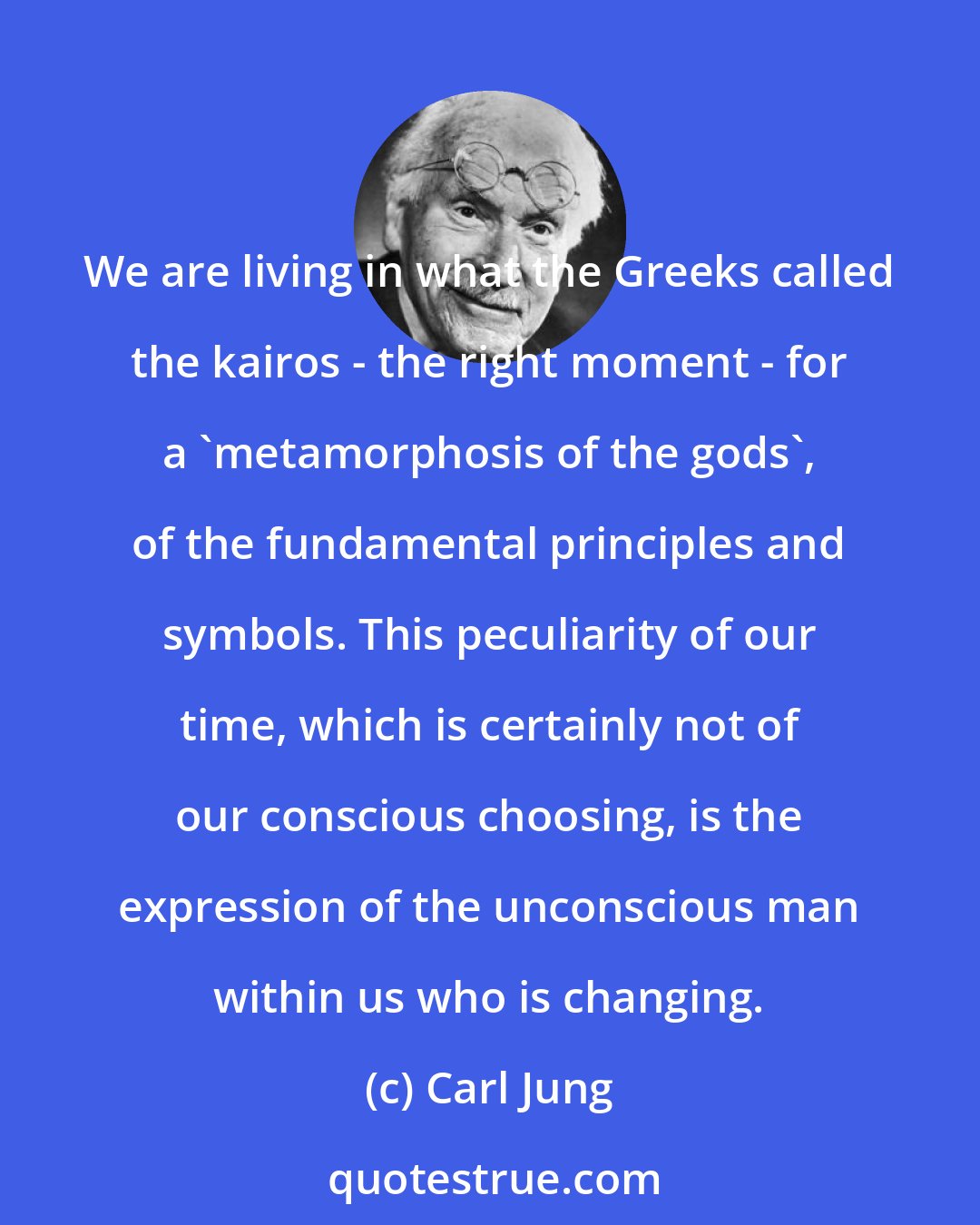 Carl Jung: We are living in what the Greeks called the kairos - the right moment - for a 'metamorphosis of the gods', of the fundamental principles and symbols. This peculiarity of our time, which is certainly not of our conscious choosing, is the expression of the unconscious man within us who is changing.