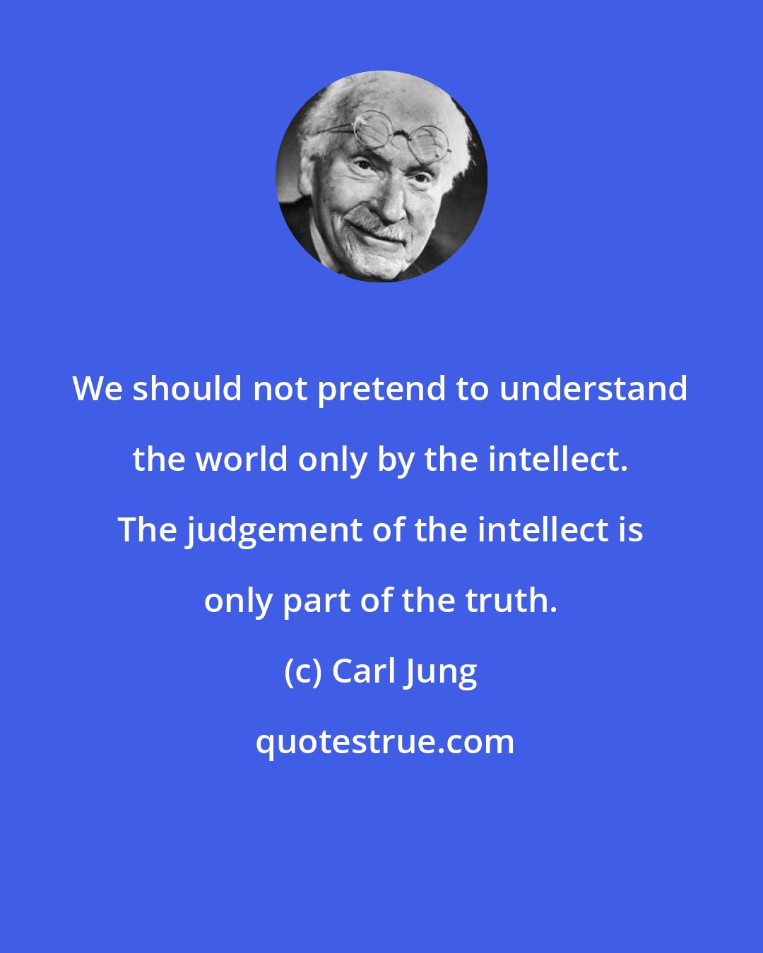 Carl Jung: We should not pretend to understand the world only by the intellect. The judgement of the intellect is only part of the truth.