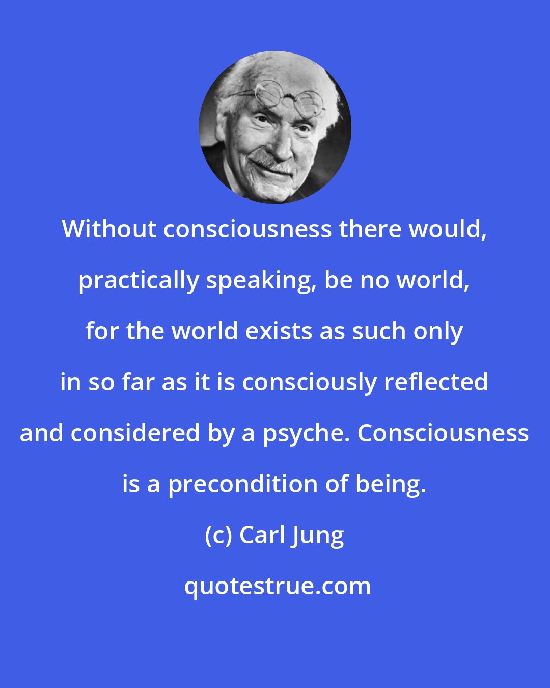 Carl Jung: Without consciousness there would, practically speaking, be no world, for the world exists as such only in so far as it is consciously reflected and considered by a psyche. Consciousness is a precondition of being.