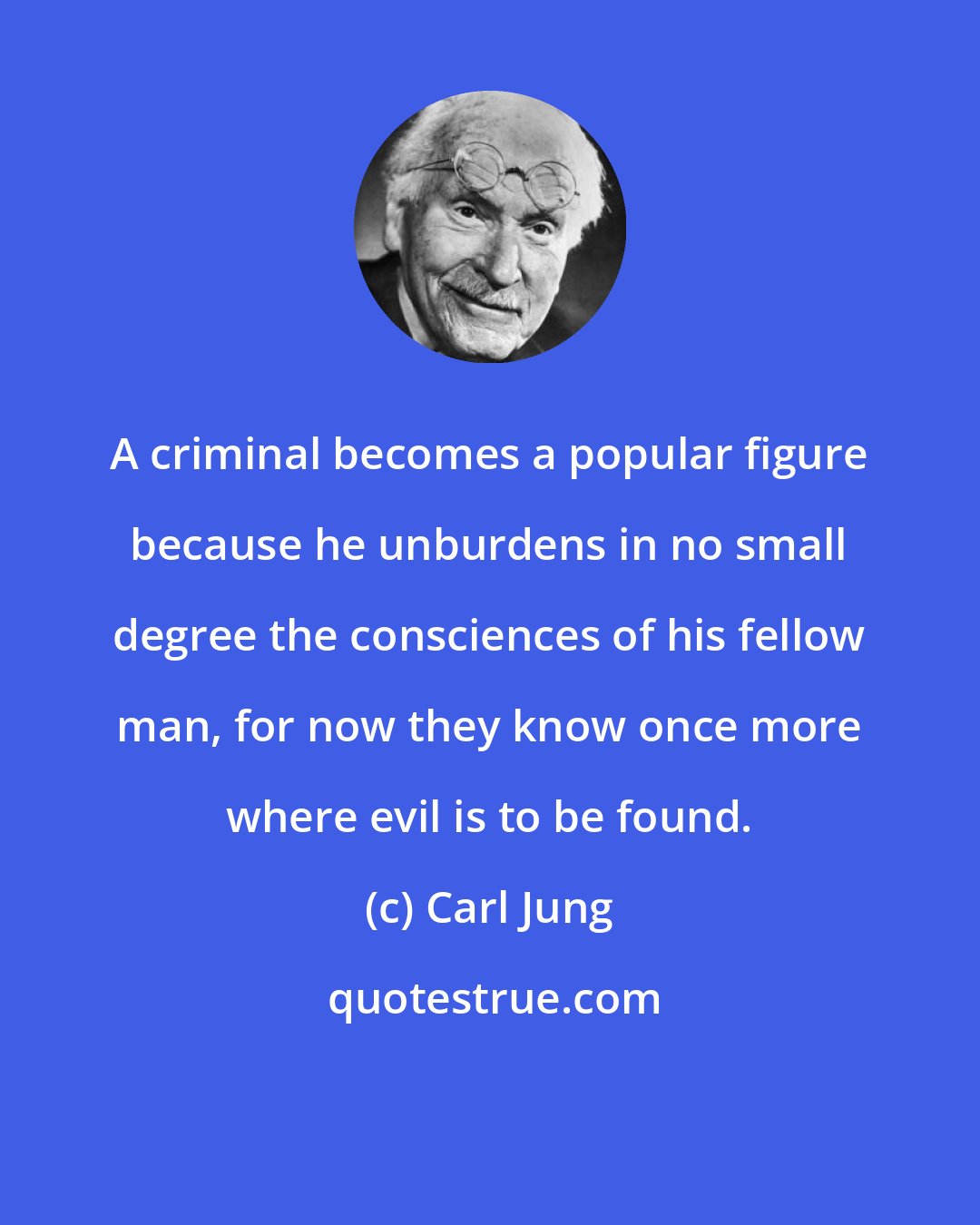 Carl Jung: A criminal becomes a popular figure because he unburdens in no small degree the consciences of his fellow man, for now they know once more where evil is to be found.