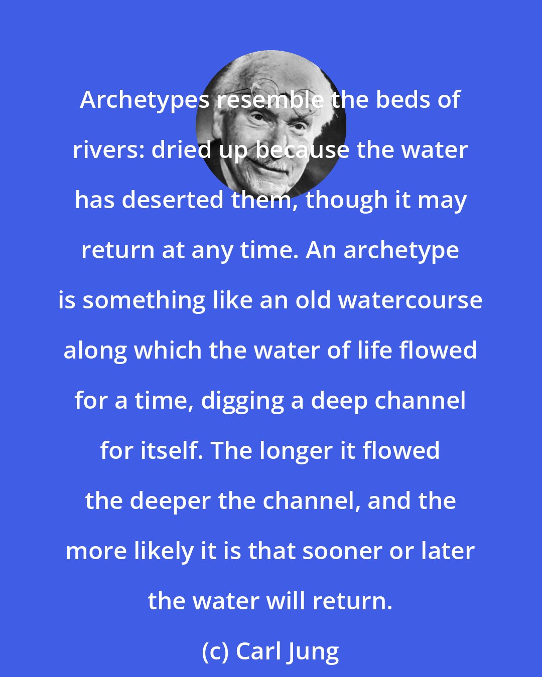 Carl Jung: Archetypes resemble the beds of rivers: dried up because the water has deserted them, though it may return at any time. An archetype is something like an old watercourse along which the water of life flowed for a time, digging a deep channel for itself. The longer it flowed the deeper the channel, and the more likely it is that sooner or later the water will return.