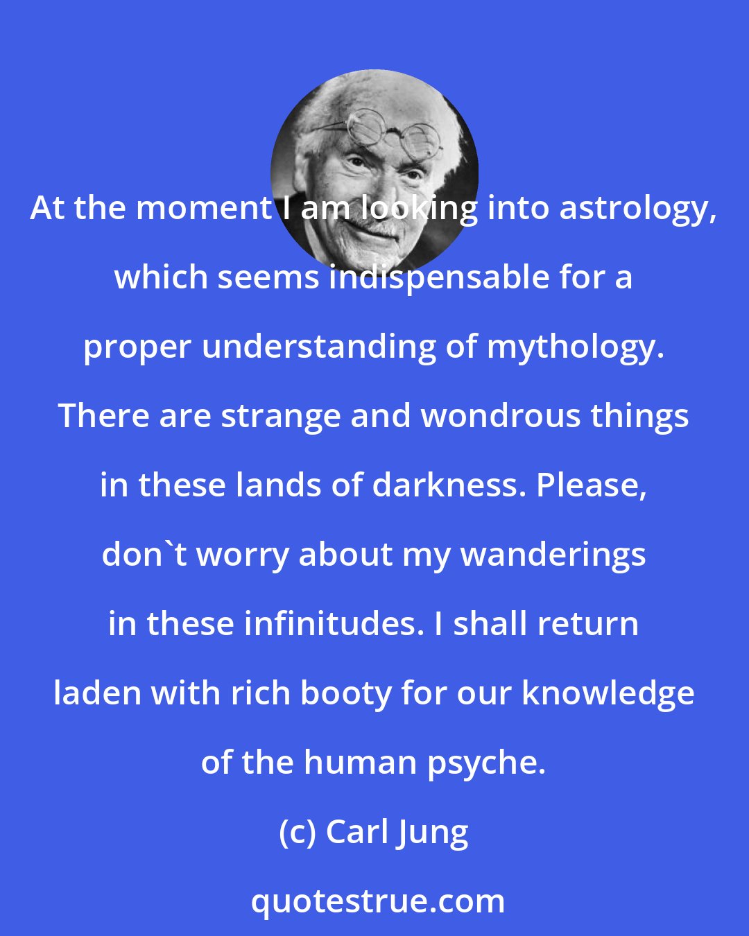 Carl Jung: At the moment I am looking into astrology, which seems indispensable for a proper understanding of mythology. There are strange and wondrous things in these lands of darkness. Please, don't worry about my wanderings in these infinitudes. I shall return laden with rich booty for our knowledge of the human psyche.