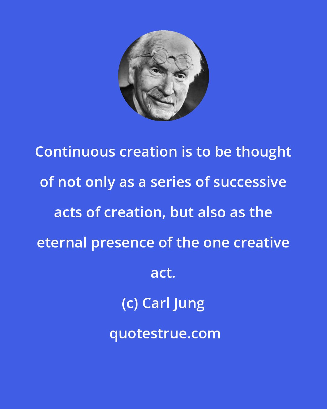 Carl Jung: Continuous creation is to be thought of not only as a series of successive acts of creation, but also as the eternal presence of the one creative act.