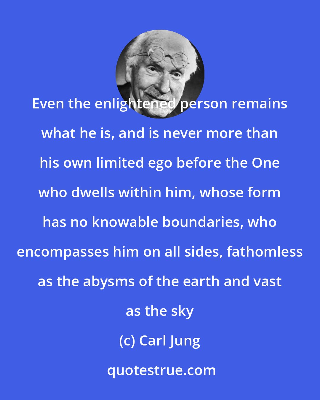 Carl Jung: Even the enlightened person remains what he is, and is never more than his own limited ego before the One who dwells within him, whose form has no knowable boundaries, who encompasses him on all sides, fathomless as the abysms of the earth and vast as the sky