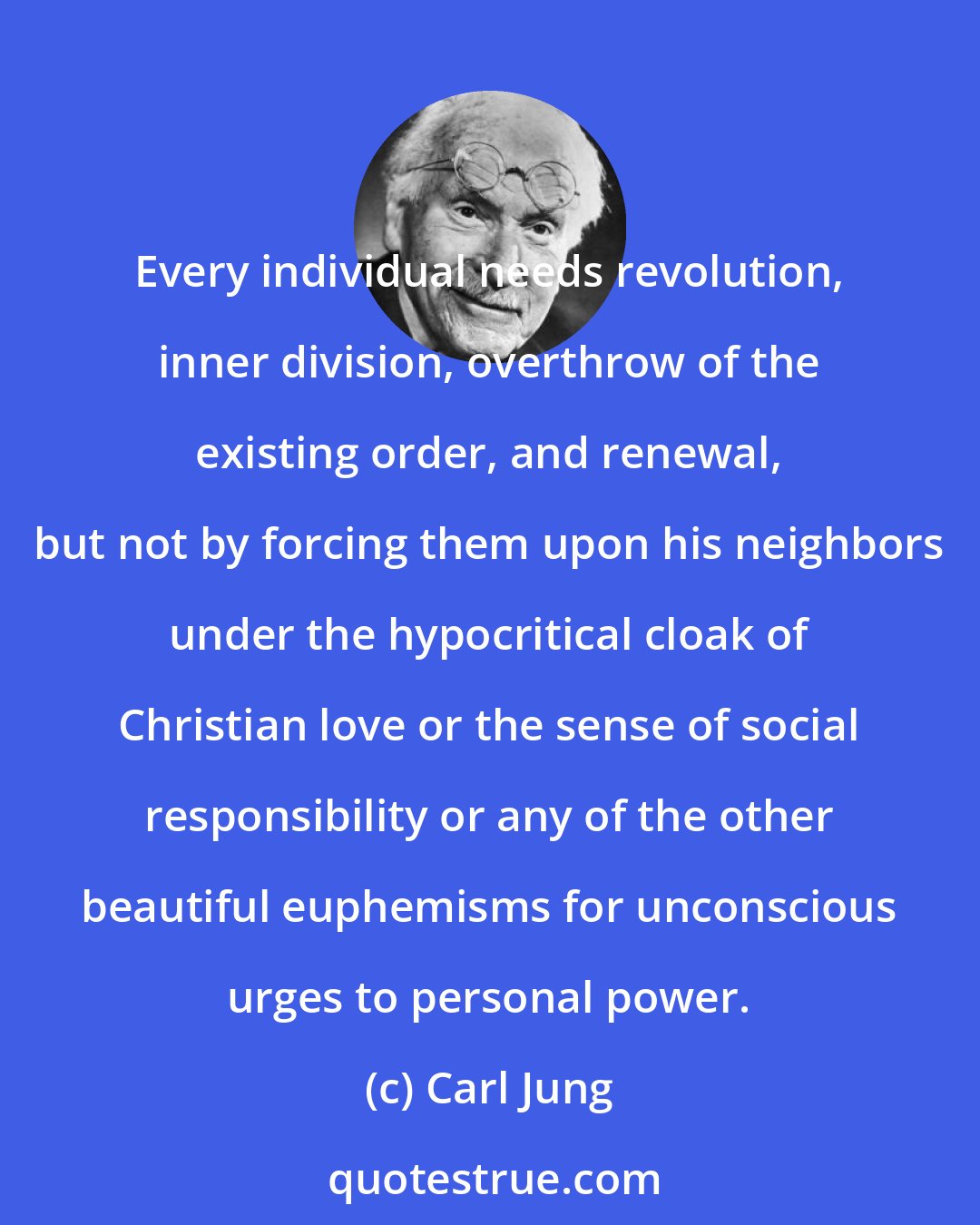 Carl Jung: Every individual needs revolution, inner division, overthrow of the existing order, and renewal, but not by forcing them upon his neighbors under the hypocritical cloak of Christian love or the sense of social responsibility or any of the other beautiful euphemisms for unconscious urges to personal power.