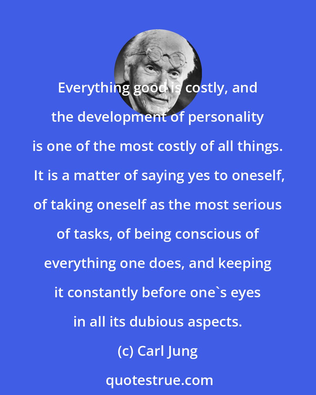 Carl Jung: Everything good is costly, and the development of personality is one of the most costly of all things.  It is a matter of saying yes to oneself, of taking oneself as the most serious of tasks, of being conscious of everything one does, and keeping it constantly before one's eyes in all its dubious aspects.