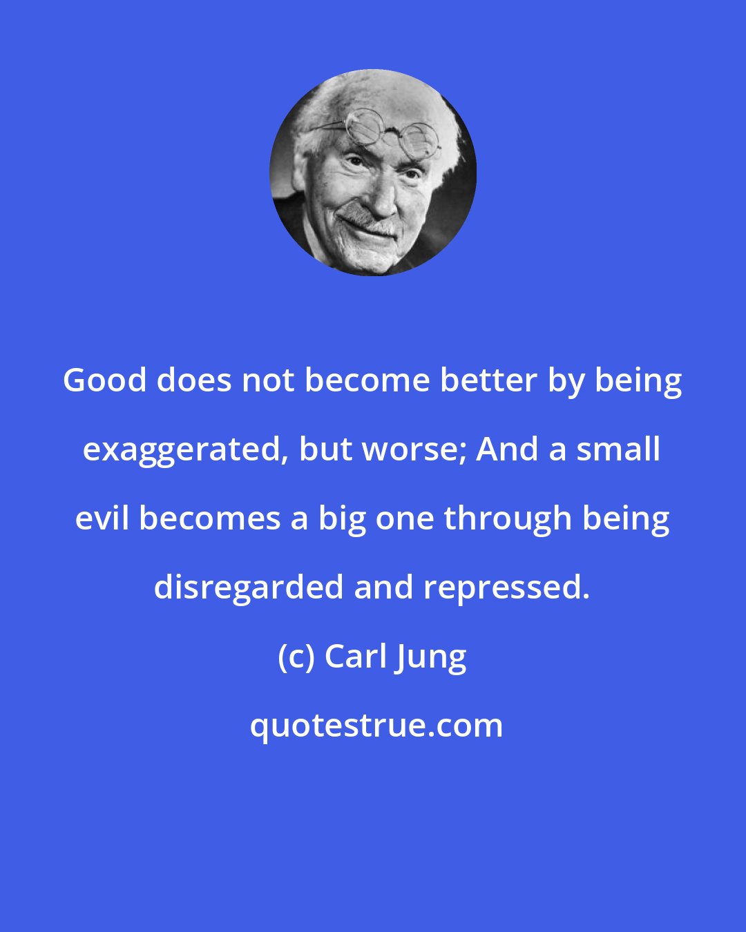 Carl Jung: Good does not become better by being exaggerated, but worse; And a small evil becomes a big one through being disregarded and repressed.