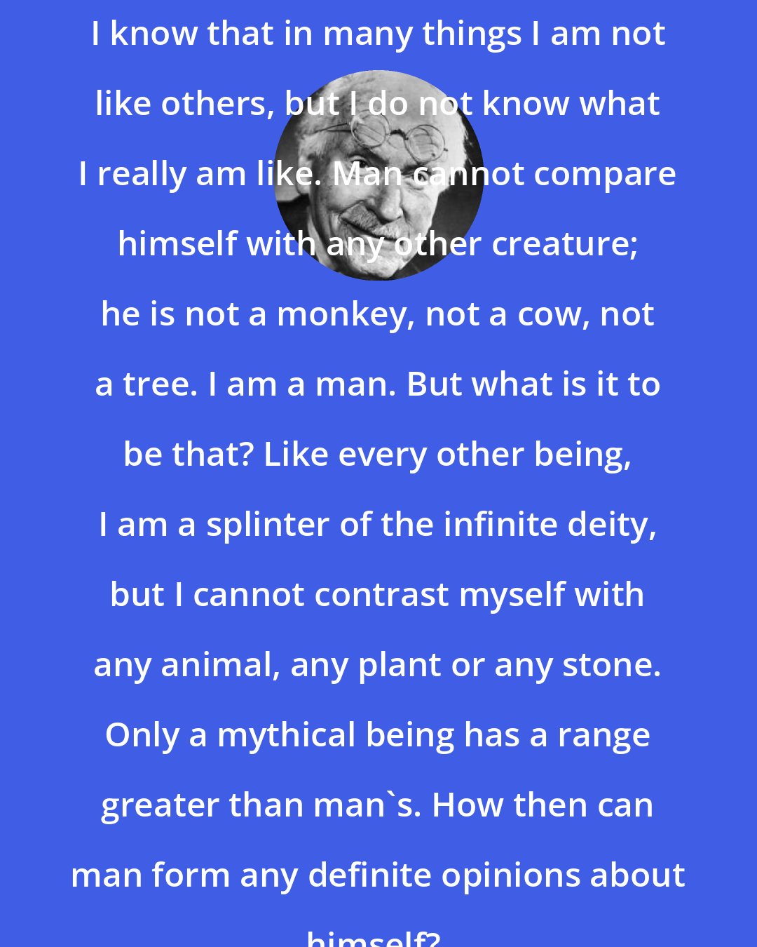 Carl Jung: I know that in many things I am not like others, but I do not know what I really am like. Man cannot compare himself with any other creature; he is not a monkey, not a cow, not a tree. I am a man. But what is it to be that? Like every other being, I am a splinter of the infinite deity, but I cannot contrast myself with any animal, any plant or any stone. Only a mythical being has a range greater than man's. How then can man form any definite opinions about himself?.