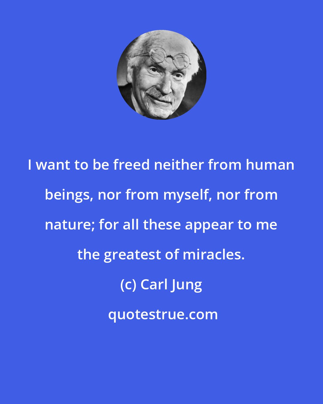 Carl Jung: I want to be freed neither from human beings, nor from myself, nor from nature; for all these appear to me the greatest of miracles.