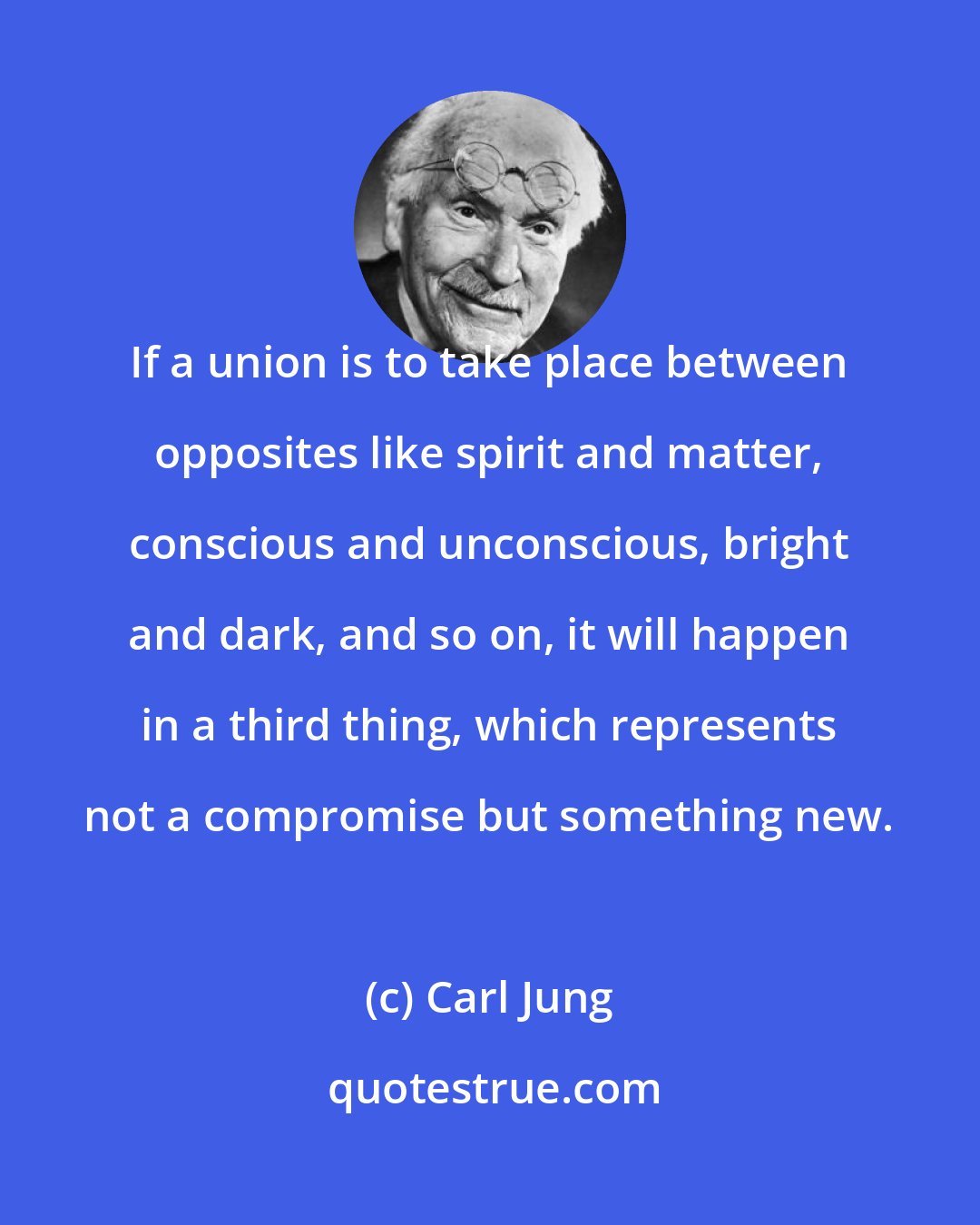 Carl Jung: If a union is to take place between opposites like spirit and matter, conscious and unconscious, bright and dark, and so on, it will happen in a third thing, which represents not a compromise but something new.