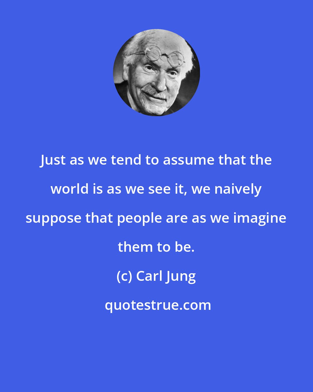 Carl Jung: Just as we tend to assume that the world is as we see it, we naively suppose that people are as we imagine them to be.