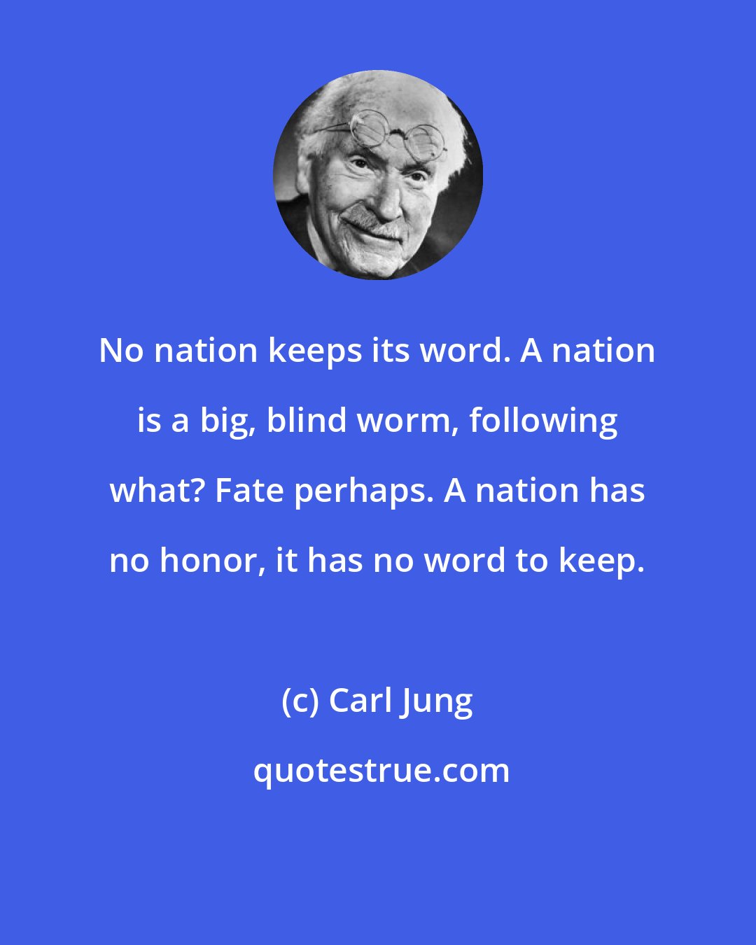 Carl Jung: No nation keeps its word. A nation is a big, blind worm, following what? Fate perhaps. A nation has no honor, it has no word to keep.