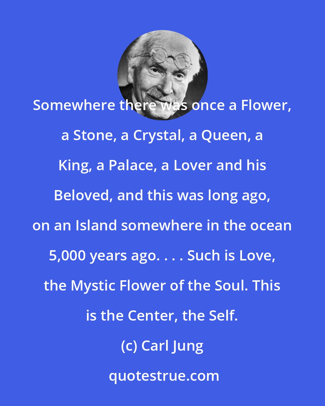 Carl Jung: Somewhere there was once a Flower, a Stone, a Crystal, a Queen, a King, a Palace, a Lover and his Beloved, and this was long ago, on an Island somewhere in the ocean 5,000 years ago. . . . Such is Love, the Mystic Flower of the Soul. This is the Center, the Self.