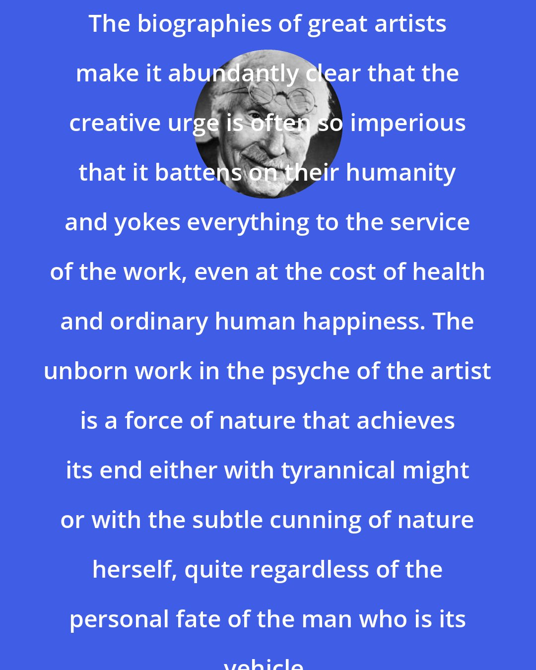 Carl Jung: The biographies of great artists make it abundantly clear that the creative urge is often so imperious that it battens on their humanity and yokes everything to the service of the work, even at the cost of health and ordinary human happiness. The unborn work in the psyche of the artist is a force of nature that achieves its end either with tyrannical might or with the subtle cunning of nature herself, quite regardless of the personal fate of the man who is its vehicle.