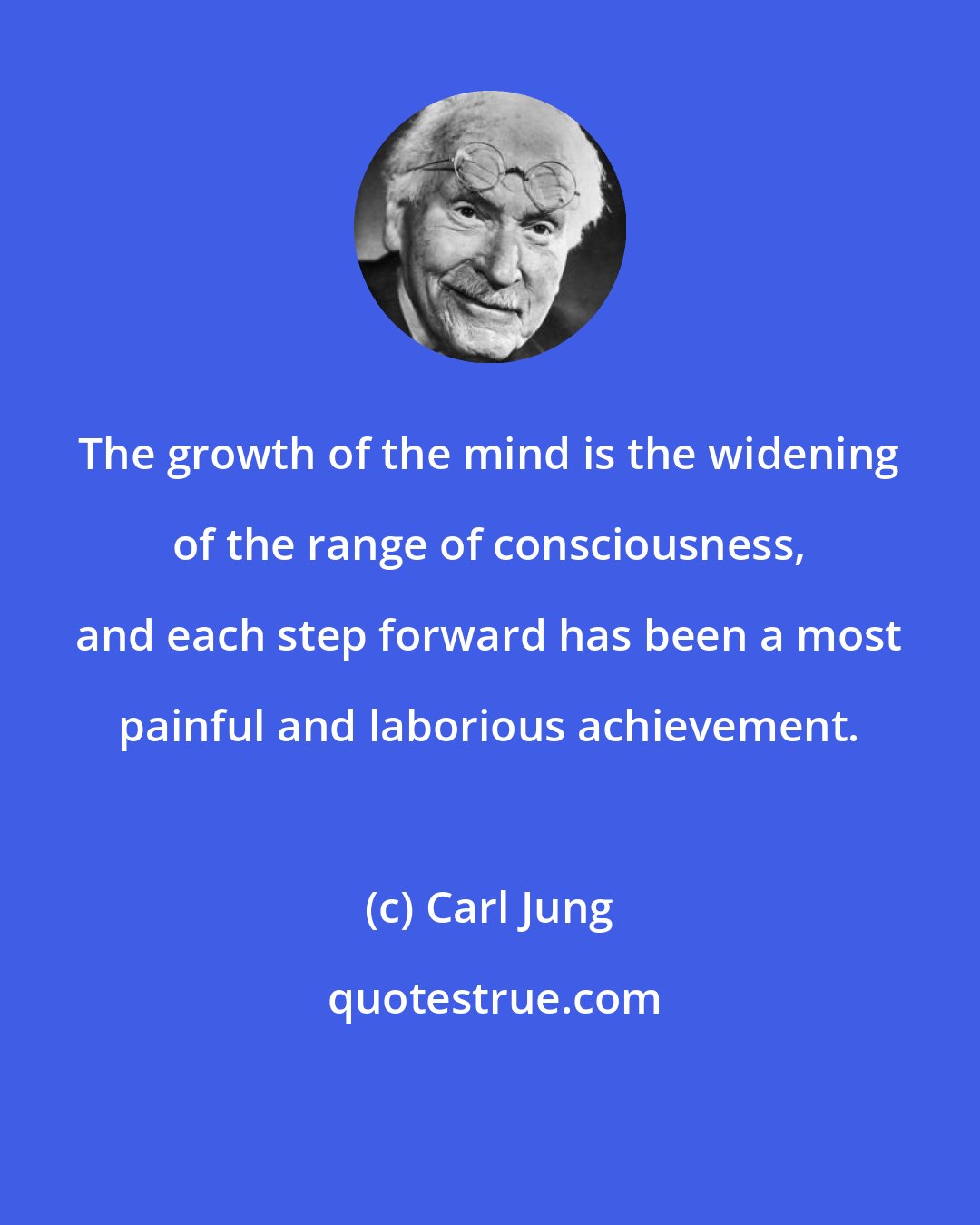 Carl Jung: The growth of the mind is the widening of the range of consciousness, and each step forward has been a most painful and laborious achievement.