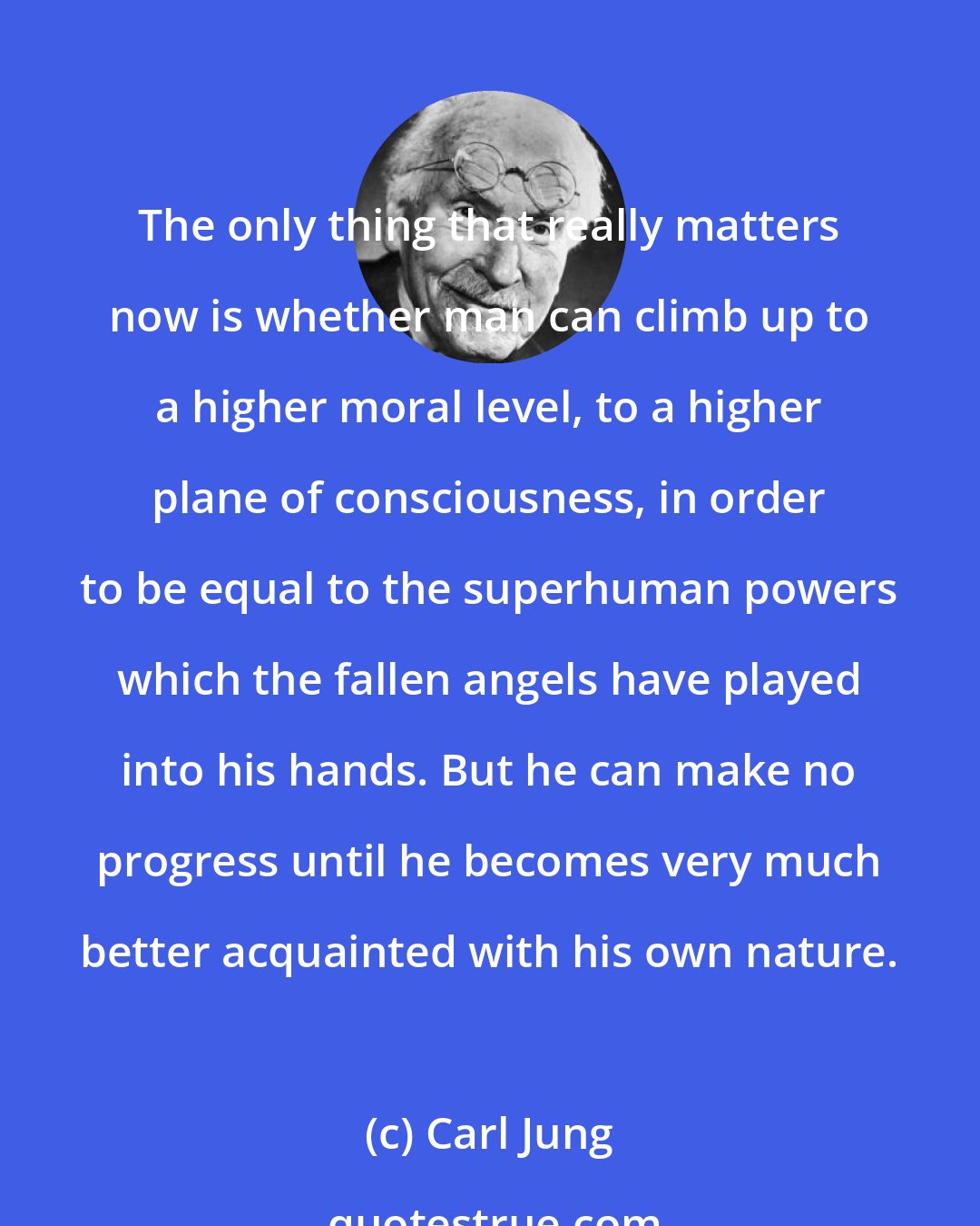 Carl Jung: The only thing that really matters now is whether man can climb up to a higher moral level, to a higher plane of consciousness, in order to be equal to the superhuman powers which the fallen angels have played into his hands. But he can make no progress until he becomes very much better acquainted with his own nature.