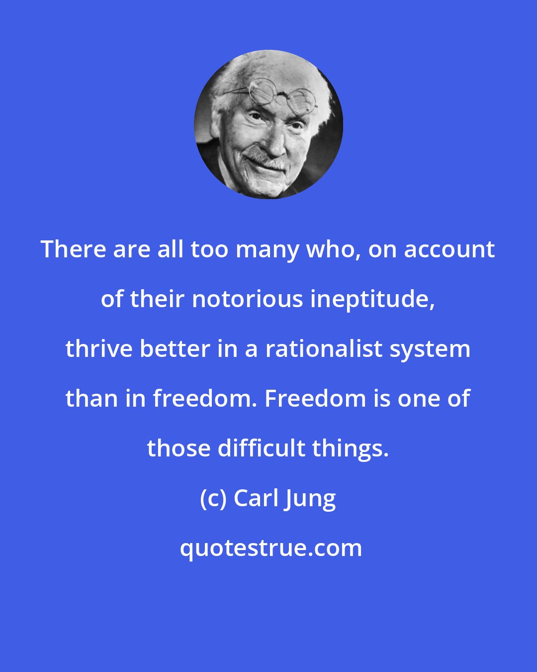 Carl Jung: There are all too many who, on account of their notorious ineptitude, thrive better in a rationalist system than in freedom. Freedom is one of those difficult things.