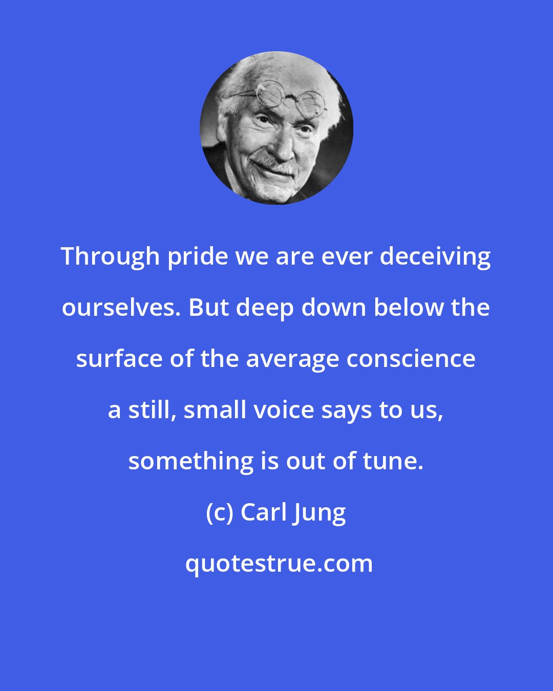 Carl Jung: Through pride we are ever deceiving ourselves. But deep down below the surface of the average conscience a still, small voice says to us, something is out of tune.