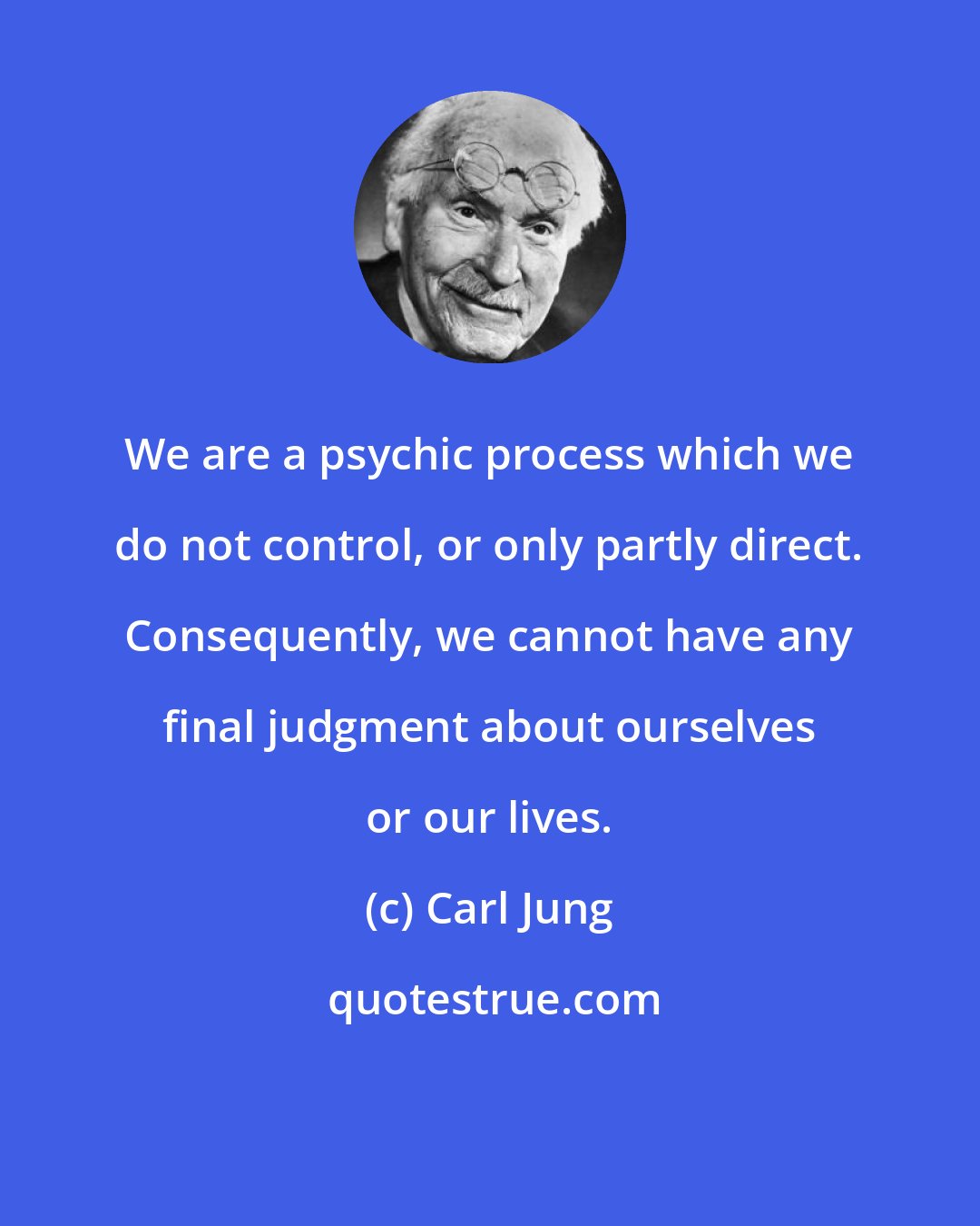 Carl Jung: We are a psychic process which we do not control, or only partly direct. Consequently, we cannot have any final judgment about ourselves or our lives.