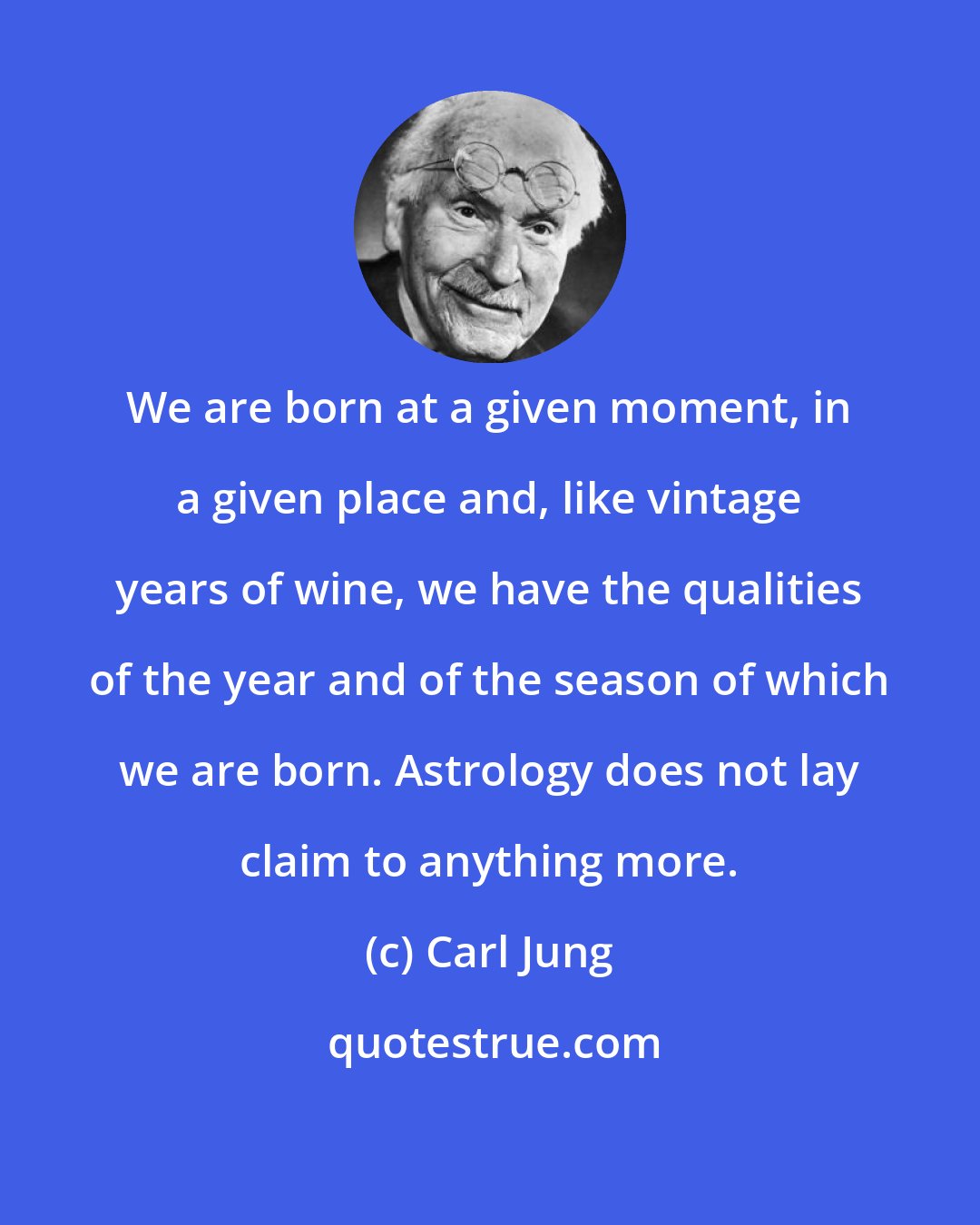 Carl Jung: We are born at a given moment, in a given place and, like vintage years of wine, we have the qualities of the year and of the season of which we are born. Astrology does not lay claim to anything more.