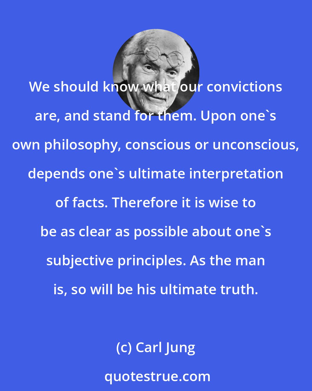 Carl Jung: We should know what our convictions are, and stand for them. Upon one's own philosophy, conscious or unconscious, depends one's ultimate interpretation of facts. Therefore it is wise to be as clear as possible about one's subjective principles. As the man is, so will be his ultimate truth.