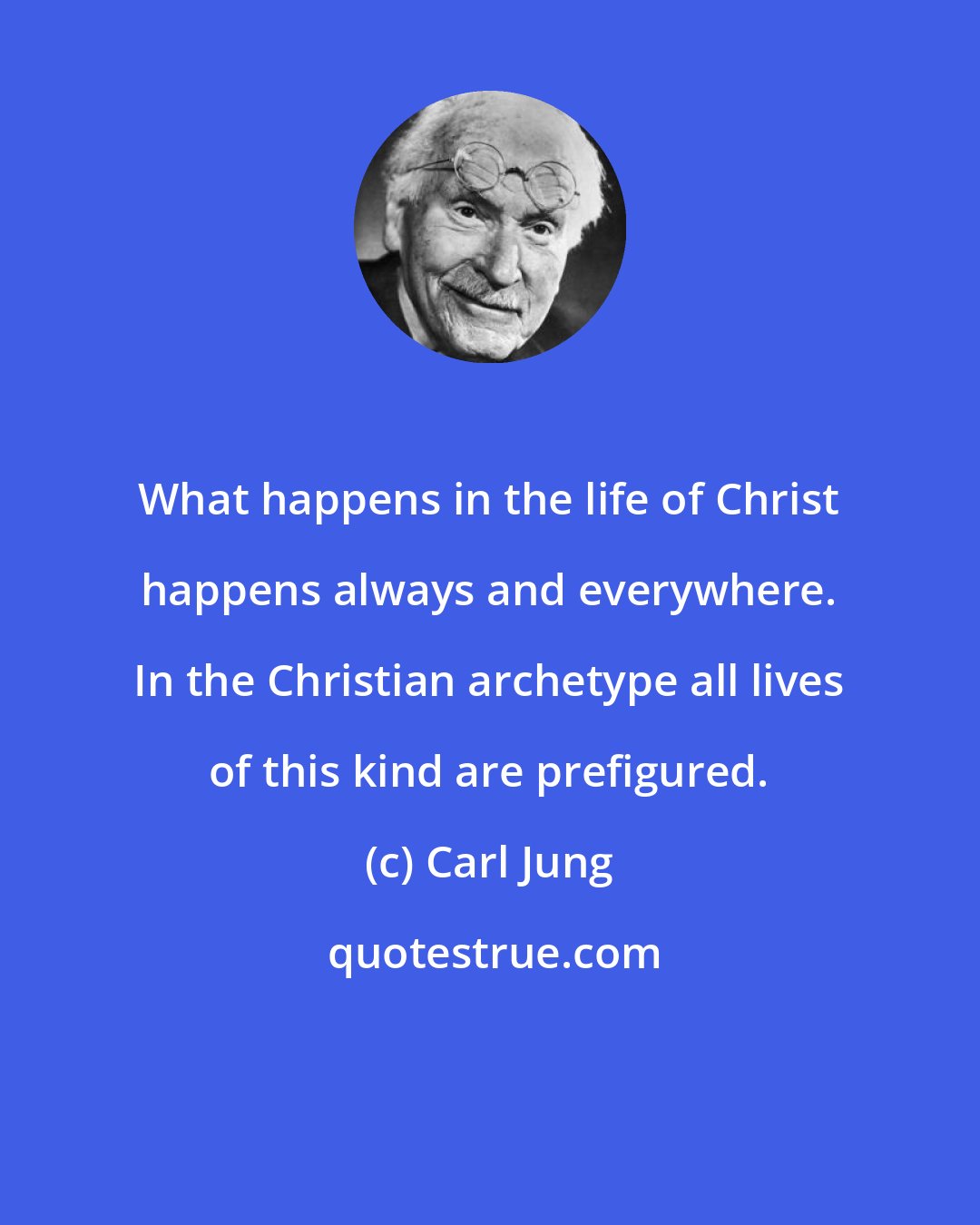 Carl Jung: What happens in the life of Christ happens always and everywhere. In the Christian archetype all lives of this kind are prefigured.