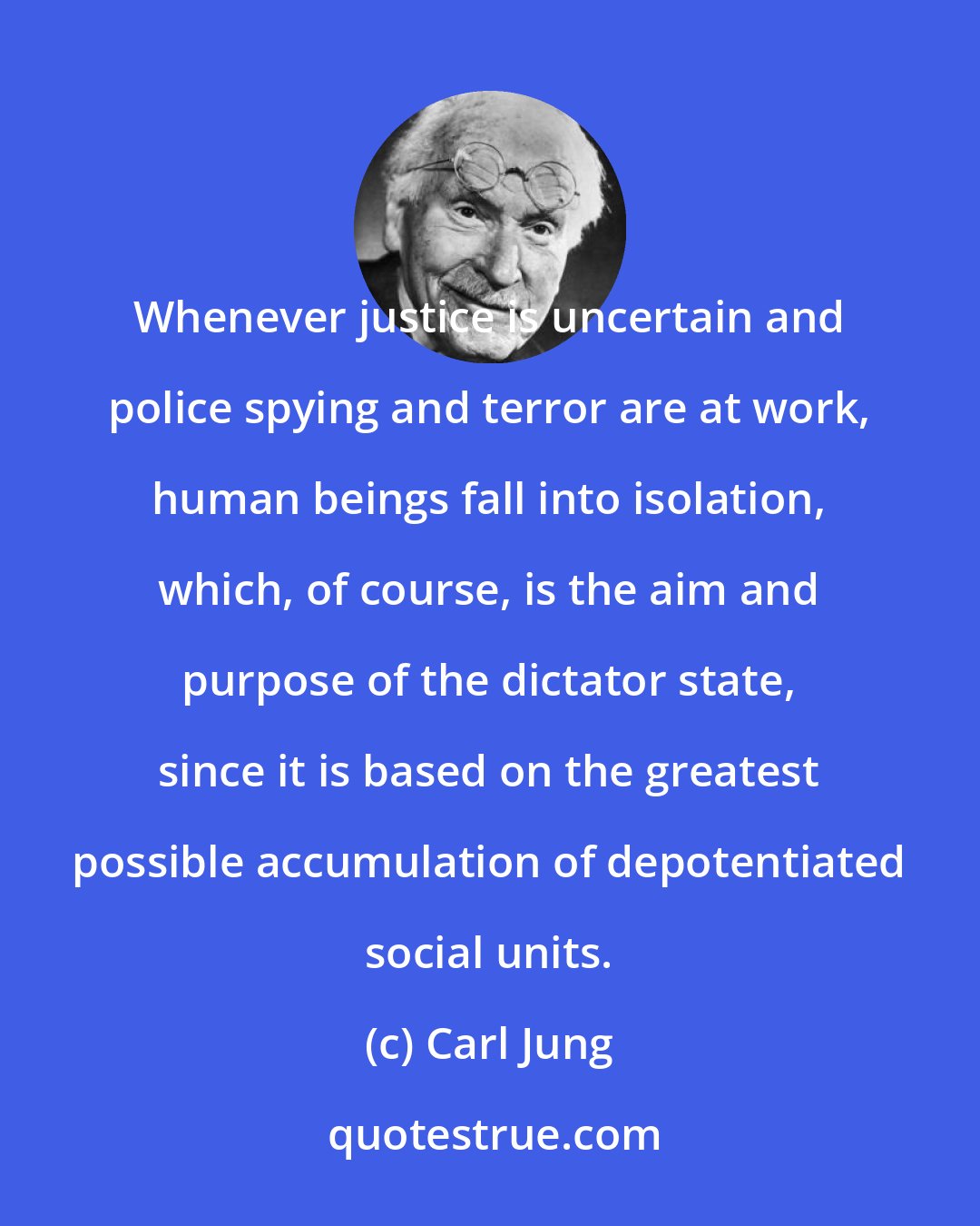 Carl Jung: Whenever justice is uncertain and police spying and terror are at work, human beings fall into isolation, which, of course, is the aim and purpose of the dictator state, since it is based on the greatest possible accumulation of depotentiated social units.