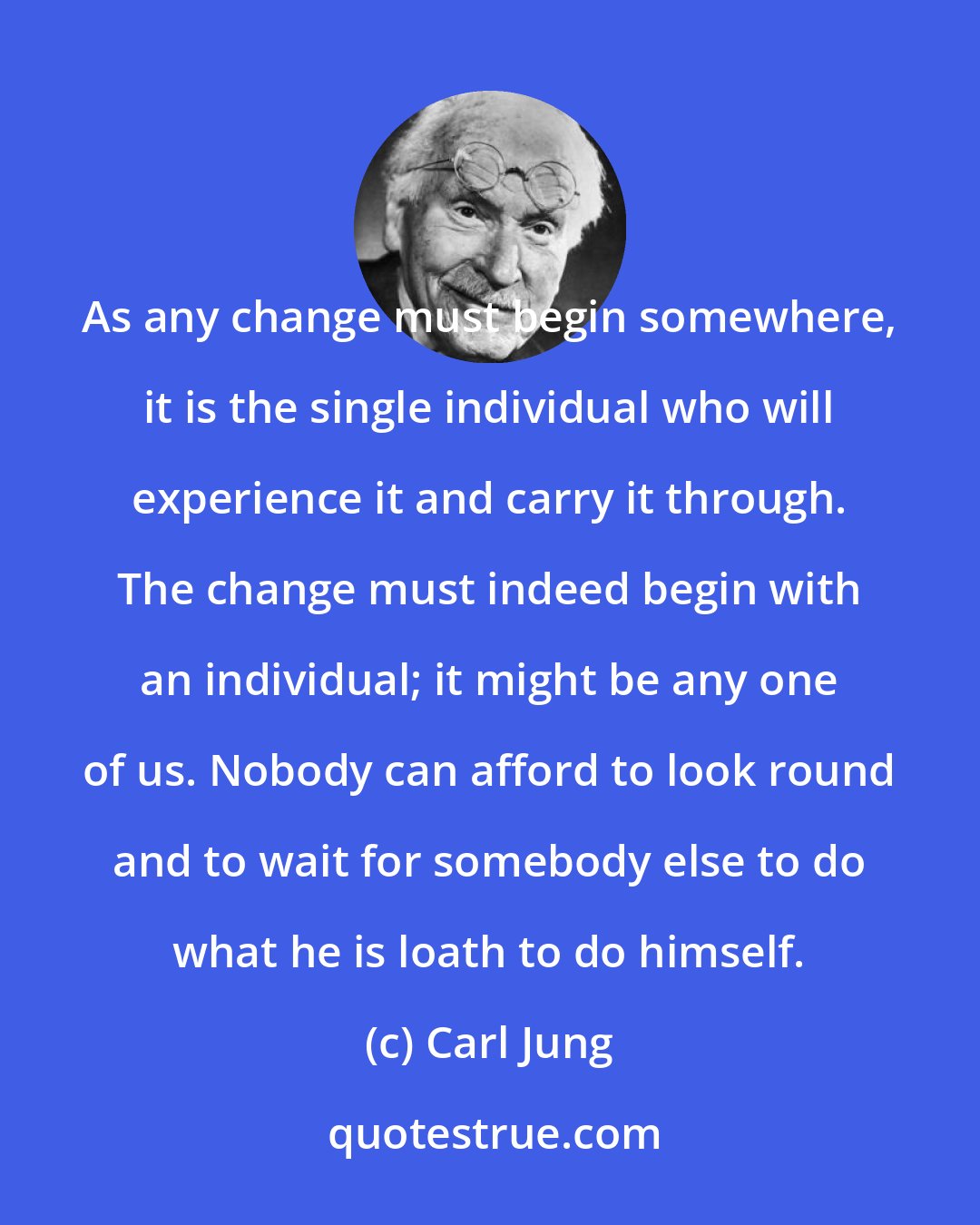 Carl Jung: As any change must begin somewhere, it is the single individual who will experience it and carry it through. The change must indeed begin with an individual; it might be any one of us. Nobody can afford to look round and to wait for somebody else to do what he is loath to do himself.