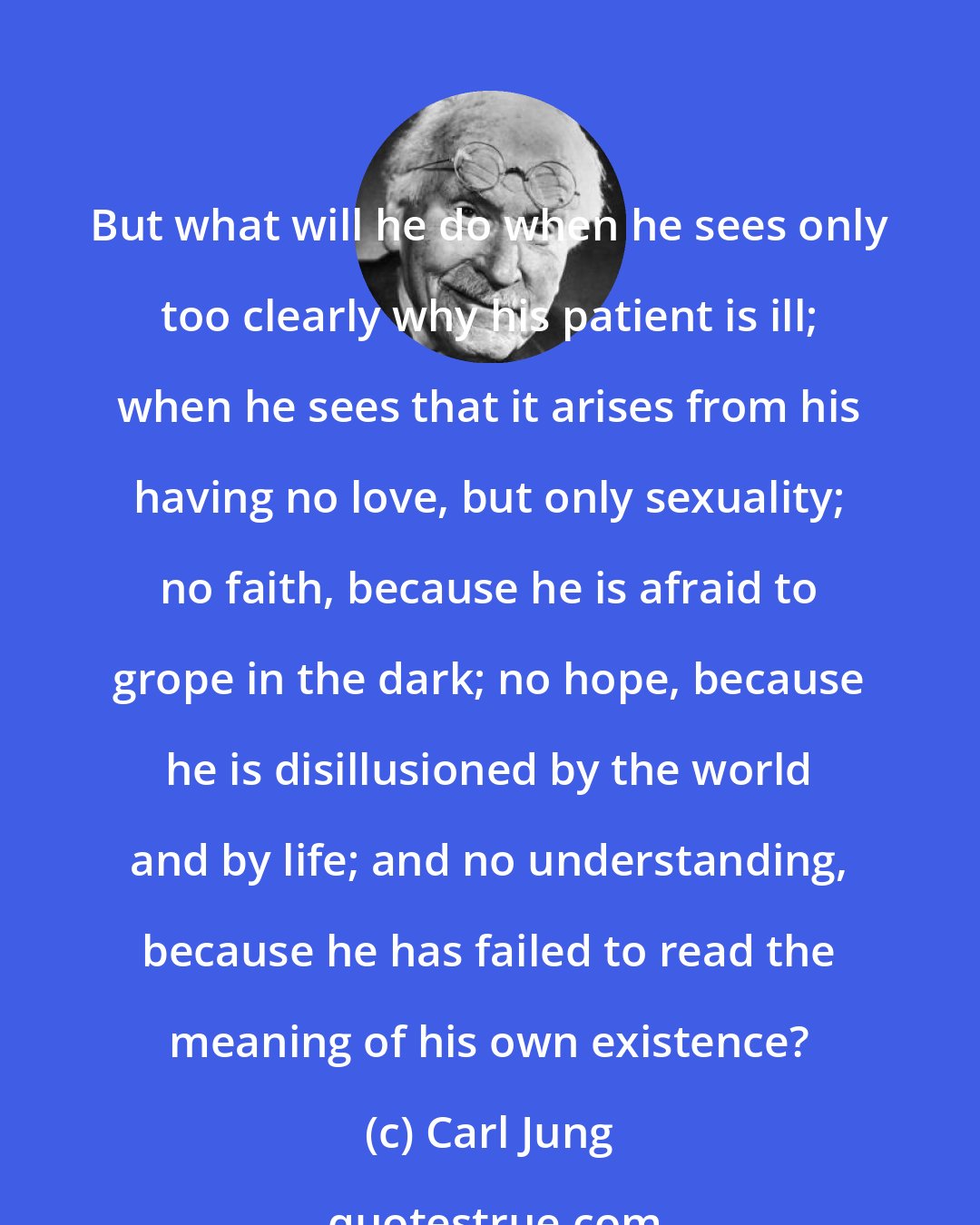 Carl Jung: But what will he do when he sees only too clearly why his patient is ill; when he sees that it arises from his having no love, but only sexuality; no faith, because he is afraid to grope in the dark; no hope, because he is disillusioned by the world and by life; and no understanding, because he has failed to read the meaning of his own existence?