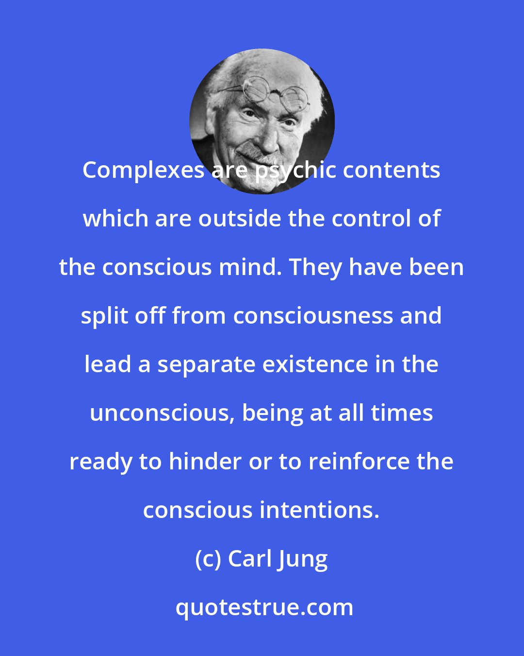 Carl Jung: Complexes are psychic contents which are outside the control of the conscious mind. They have been split off from consciousness and lead a separate existence in the unconscious, being at all times ready to hinder or to reinforce the conscious intentions.