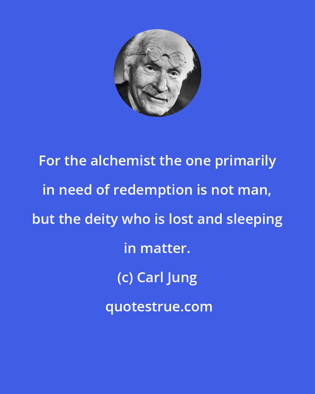 Carl Jung: For the alchemist the one primarily in need of redemption is not man, but the deity who is lost and sleeping in matter.