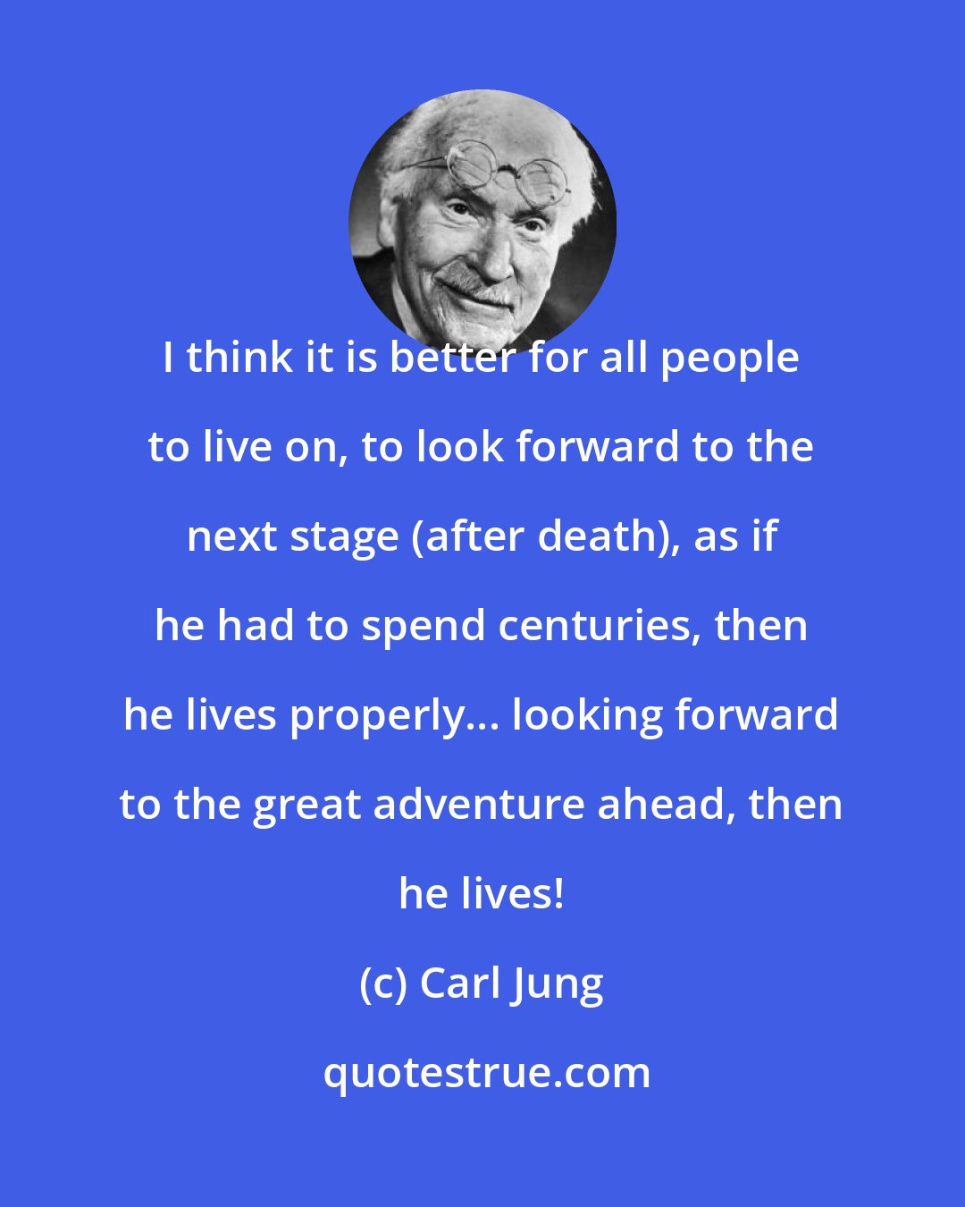 Carl Jung: I think it is better for all people to live on, to look forward to the next stage (after death), as if he had to spend centuries, then he lives properly... looking forward to the great adventure ahead, then he lives!