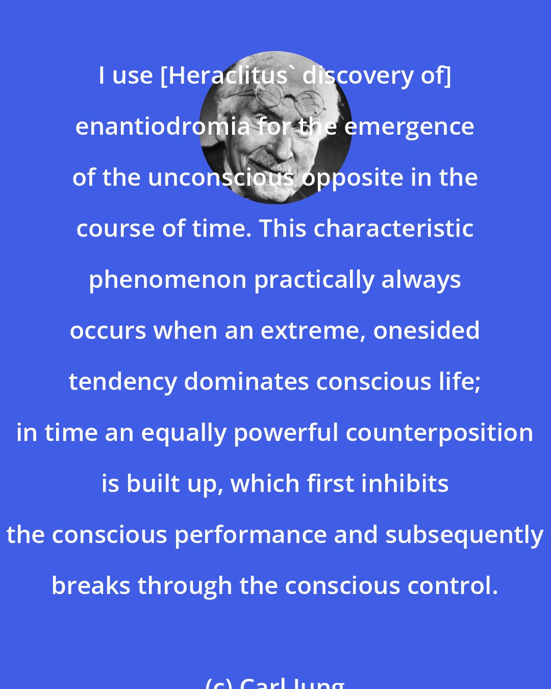 Carl Jung: I use [Heraclitus' discovery of] enantiodromia for the emergence of the unconscious opposite in the course of time. This characteristic phenomenon practically always occurs when an extreme, onesided tendency dominates conscious life; in time an equally powerful counterposition is built up, which first inhibits the conscious performance and subsequently breaks through the conscious control.